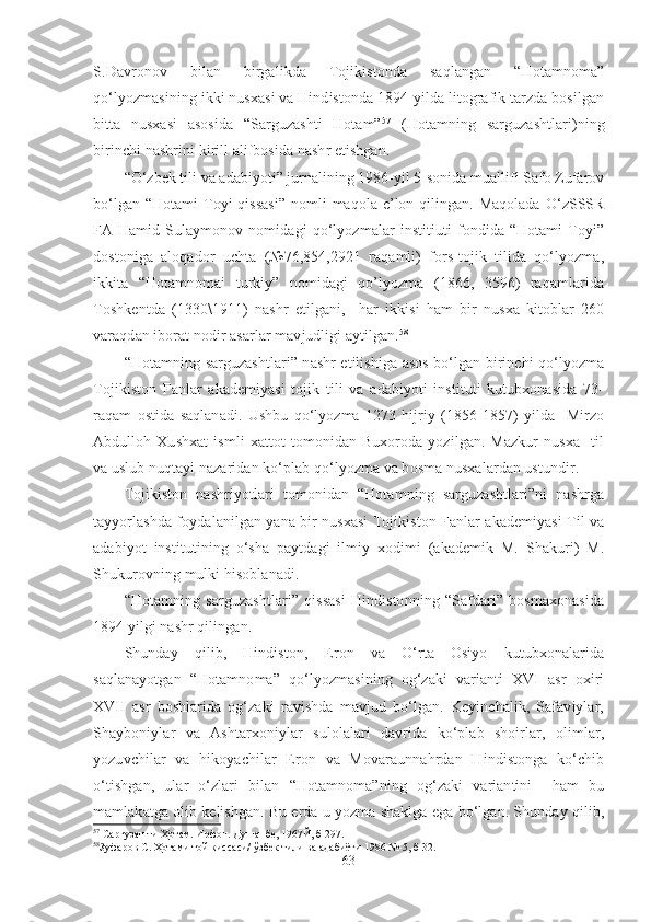 S.Davronov   bilan   birgalikda   Tojikistonda   saqlangan   “Hotamnoma”
qo‘lyozmasining ikki nusxasi va Hindistonda 1894-yilda litografik tarzda bosilgan
bitta   nusxasi   asosida   “Sarguzashti   Hotam” 57
  (Hotamning   sarguzashtlari)ning
birinchi nashrini kirill alifbosida nashr etishgan.  
“ O‘zbek tili va adabiyoti ”  jurnalining 1986-yil 5-sonida muallifi Safo Zufarov
bo‘lgan  “Hotami   Toyi  qissasi”   nomli  maqola   e’lon  qilingan.  Maqolada  O‘zSSSR
FA   Hamid  Sulaymonov  nomidagi   qo‘lyozmalar   institiuti   fondida   “Hotami   Toyi”
dostoniga   aloqador   uchta   (№76,854,2921   raqamli)   fors-tojik   tilida   qo‘lyozma,
ikkita   “Hotamnomai   turkiy”   nomidagi   qo’lyozma   (1866,   3596)   raqamlarida
Toshkentda   (1330\1911)   nashr   etilgani,     har   ikkisi   ham   bir   nusxa   kitoblar   260
varaqdan iborat nodir asarlar mavjudligi aytilgan. 58
“Hotamning sarguzashtlari” nashr etilishiga asos bo‘lgan birinchi qo‘lyozma
Tojikiston   Fanlar   akademiyasi   tojik   tili   va   adabiyoti   instituti   kutubxonasida   73-
raqam   ostida   saqlanadi.   Ushbu   qo‘lyozma   1273   hijriy   (1856-1857)   yilda     Mirzo
Abdulloh   Xushxat   ismli   xattot   tomonidan   Buxoroda   yozilgan.   Mazkur   nusxa     til
va uslub nuqtayi nazaridan ko‘plab qo‘lyozma va bosma nusxalardan ustundir.
Tojikiston   nashriyotlari   tomonidan   “Hotamning   sarguzashtlari”ni   nashrga
tayyorlashda foydalanilgan yana bir nusxasi Tojikiston Fanlar akademiyasi Til va
adabiyot   institutining   o‘sha   paytdagi   ilmiy   xodimi   (akademik   M.   Shakuri)   M.
Shukurovning mulki hisoblanadi.  
“Hotamning   sarguzashtlari”   qissasi   Hindistonning   “Safdari”   bosmaxonasida
1894 yilgi nashr qilingan.
Shunday   qilib,   Hindiston,   Eron   va   O‘rta   Osiyo   kutubxonalarida
saqlanayotgan   “Hotamnoma”   qo‘lyozmasining   og‘zaki   varianti   XVI   asr   oxiri
XVII   asr   boshlarida   og‘zaki   ravishda   mavjud   bo‘lgan.   Keyinchalik,   Safaviylar,
Shayboniylar   va   Ashtarxoniylar   sulolalari   davrida   ko‘plab   shoirlar,   olimlar,
yozuvchilar   va   hikoyachilar   Eron   va   Movaraunnahrdan   Hindistonga   ko‘chib
o‘tishgan,   ular   o‘zlari   bilan   “Hotamnoma”ning   og‘zaki   variantini     ham   bu
mamlakatga olib kelishgan. Bu erda u yozma shaklga ega bo‘lgan. Shunday qilib,
57
  Саргузашти Ҳотам. Ирфон. Душанбе, 1967Й, б 297.
58
Зуфаров С. Ҳотами той қиссаси/ ўзбек тили ва адабиёти 1986 №-5, б 32.
63 