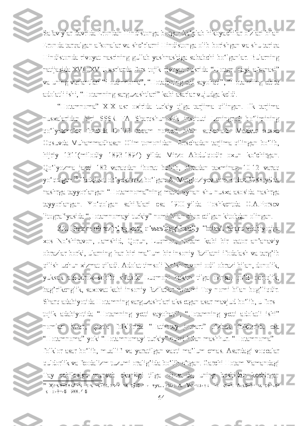 Safaviylar davrida Erondan Hindistonga borgan ko‘plab hikoyachilar o‘zlari bilan
Eronda tarqalgan afsonalar va she’rlarni Hindistonga olib borishgan va shu tariqa
Hindistonda  rivoyat   nasrining  gullab-yashnashiga  sababchi   bo‘lganlar.  Bularning
natijasida   XVII-XVIII   asrlarda   fors-tojik   rivoyat   nasrida   “Hotam   Tayi   afsonasi”
va uning variantlari “Hotamnoma”, “Hotamning etti sayohati”, “Hotamning ettita
adolatli ishi, “Hotamning sarguzashtlari” kabi asarlar vujudga keldi.
“Hotamnoma”   XIX   asr   oxirida   turkiy   tilga   tarjima   qilingan.   Ilk   tarjima
nusxalaridan   biri   SSSR   FA   Sharqshunoslik   instituti   Leningrad   bo‘limining
qo‘lyozmalar   fondida   С -172   raqam   nomeri   bilan   saqlanadi.   Mazkur   nusxa
Oqsuvda   Muhammadhasan   Olim   tomonidan     forschadan   tarjima   qilingan   bo‘lib,
hijriy   1311(milodiy   1893-1894)   yilda   Mirzo   Abdulqodir   oxun   ko‘chirgan.
Qo‘lyozma   jami   182   varaqdan   iborat   bo‘lib,   o‘rtadan   taxminan   10-12   varaq
yo‘qolgan. 59
 Tadqiqot ob’yektimiz bo‘lgan A. Matg‘oziyev tomonidan 1988-yilda
nashrga tayyorlangan  “Hotamnoma”ning matni  aynan shu  nusxa asosida  nashrga
tayyorlangan.   Yo‘qolgan   sahifalari   esa   1900-yilda   Toshkentda   O.A.Porsev
litografiyasida “Hotamnomayi turkiy” nomi bilan chop etilgan kitobdan olingan.  
3.2.   Hotam   obrazining   xalq   qissasidagi   badiiy   ifodasi.   Sharq   adabiyotiga
xos   No‘shiravon,   Jamshid,   Qorun,   Luqmon,   Hotam   kabi   bir   qator   an’anaviy
obrazlar borki, ularning har  biri ma’lum  bir  insoniy fazilatni  ifodalash va targ’ib
qilish uchun xizmat qiladi. Adolat timsoli No‘shiravoni odil obrazi bilan, donolik,
yuksak   aql-idrok   sohibi   sifatida   Luqmoni   hakim   tilga   olinsa,   qo‘li   ochiqlik,
bag’rikenglik,   saxovat   kabi   insoniy   fazilatlar   Hotami   Toy   nomi   bilan   bog’liqdir.
Sharq adabiyotida Hotamning sarguzashtlari aks etgan asar mavjud bo‘lib, u fors -
tojik   adabiyotida   “Hotamning   yetti   sayohati”,   “Hotamning   yetti   adolatli   ishi”
nomlari   bilan,   qozoq   folklorida   “Hatimtay   jomart”   o‘zbek   folklorida   esa
“Hotamnoma” yoki “Hotamnomayi turkiy” nomi bilan mashhur.   “Hotamnoma” –
folklor   asar   bo‘lib,   muallifi   va   yaratilgan   vaqti   ma’lum   emas.   Asardagi   voqealar
quldorlik va feodalizm tuzumi oralig’ida bo‘lib o‘tgan. Garchi Hotam Yamandagi
Tay   qabilasiga   mansub   ekanligi   tilga   olinsa-da,   uning   boshidan   kechirgan
59
  Ҳотамнома/   нашрга   тайёрловчи   ва   сўзбоши   муаллифи:   А.   Матғозиев-   Тошкент:   Адабиёт   ва   санъат
нашриётиб 1988. 4-б
64 