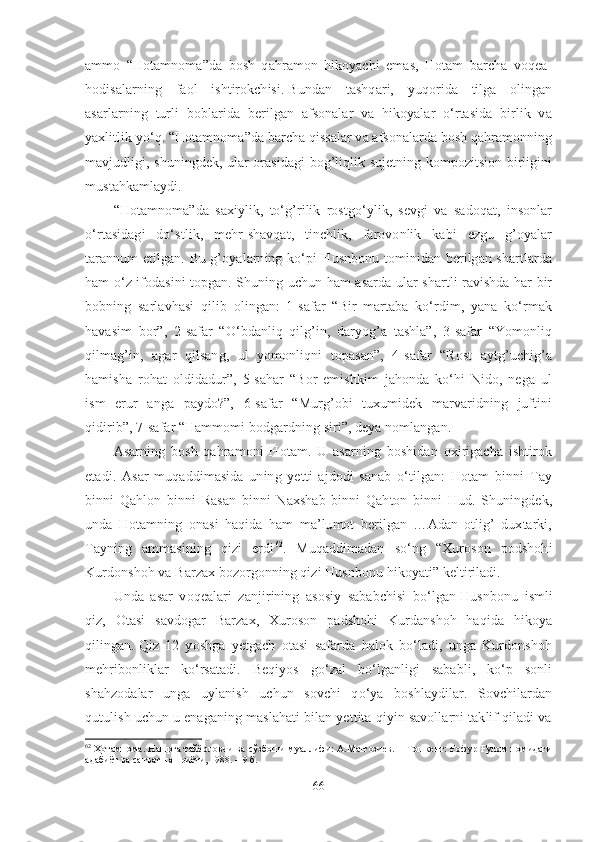 ammo   “Hotamnoma”da   bosh   qahramon   hikoyachi   emas,   Hotam   barcha   voqea-
hodisalarning   faol   ishtirokchisi.   Bundan   tashqari,   yuqorida   tilga   olingan
asarlarning   turli   boblarida   berilgan   afsonalar   va   hikoyalar   o‘rtasida   birlik   va
yaxlitlik yo‘q.   “Hotamnoma”da barcha qissalar va afsonalarda bosh qahramonning
mavjudligi, shuningdek, ular orasidagi bog’liqlik sujetning kompozitsion birligini
mustahkamlaydi.
“Hotamnoma”da   saxiylik,   to‘g’rilik   rostgo‘ylik,   sevgi   va   sadoqat,   insonlar
o‘rtasidagi   do‘stlik,   mehr-shavqat,   tinchlik,   farovonlik   kabi   ezgu   g’oyalar
tarannum etilgan. Bu g’oyalarning ko‘pi Husnbonu tominidan berilgan shartlarda
ham o‘z ifodasini topgan. Shuning uchun ham asarda ular shartli ravishda har bir
bobning   sarlavhasi   qilib   olingan:   1-safar   “Bir   martaba   ko‘rdim,   yana   ko‘rmak
havasim   bor”,   2-safar   “O‘bdanliq   qilg’in,   daryog’a   tashla”,   3-safar   “Yomonliq
qilmag’in,   agar   qilsang,   ul   yomonliqni   topasan”,   4-safar   “Rost   aytg’uchig’a
hamisha   rohat   oldidadur”,   5-sahar   “Bor   emishkim   jahonda   ko‘hi   Nido,   nega   ul
ism   erur   anga   paydo?”,   6-safar   “Murg’obi   tuxumidek   marvaridning   juftini
qidirib”, 7-safar “Hammomi bodgardning siri”, deya nomlangan.
Asarning   bosh   qahramoni   Hotam.   U   asarning   boshidan   oxirigacha   ishtirok
etadi.   Asar   muqaddimasida   uning   yetti   ajdodi   sanab   o‘tilgan:   Hotam   binni   Tay
binni   Qahlon   binni   Rasan   binni   Naxshab   binni   Qahton   binni   Hud.   Shuningdek,
unda   Hotamning   onasi   haqida   ham   ma’lumot   berilgan   …Adan   otlig’   duxtarki,
Tayning   ammasining   qizi   erdi 62
.   Muqaddimadan   so‘ng   “Xuroson   podshohi
Kurdonshoh va Barzax bozorgonning qizi Husnbonu hikoyati” keltiriladi.
Unda   asar   voqealari   zanjirining   asosiy   sababchisi   bo‘lgan   Husnbonu   ismli
qiz,   Otasi   savdogar   Barzax,   Xuroson   padshohi   Kurdanshoh   haqida   hikoya
qilingan.   Qiz   12   yoshga   yetgach   otasi   safarda   halok   bo‘ladi,   unga   Kurdonshoh
mehribonliklar   ko‘rsatadi.   Beqiyos   go‘zal   bo‘lganligi   sababli,   ko‘p   sonli
shahzodalar   unga   uylanish   uchun   sovchi   qo‘ya   boshlaydilar.   Sovchilardan
qutulish uchun u enaganing maslahati bilan yettita qiyin savollarni taklif qiladi va
62
  Ҳотамнома. Нашрга тайёрловчи ва сўзбоши муаллифи: А.Матғозиев. − Тошкент: Ғофур Ғулом номидаги
адабиёт ва санъат нашриёти, 1988. –  9  б .  
66 