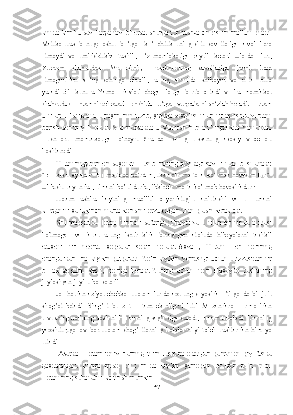 kimda-kim bu savollarga javob bersa, shunga turmushga chiqishini ma’lum qiladi.
Malika   Husnbonuga   oshiq   bo‘lgan   ko‘pchilik   uning   sirli   savollariga   javob   bera
olmaydi   va   umidsizlikka   tushib,   o‘z   mamlakatiga   qaytib   ketadi.   Ulardan   biri,
Xorazm   shahzodasi   Munirshoh,   Husnbonuning   savollariga   javob   bera
olmaganidan   so‘ng   sahroga   chiqib,   uning   atrofida   shikoyat   va   nola   qilib
yuradi.   Bir   kuni   u   Yaman   davlati   chegaralariga   borib   qoladi   va   bu   mamlakat
shahzodasi Hotamni uchratadi. Boshidan o‘tgan voqealarni so‘zlab beradi.    Hotam
u bilan do‘stlik ahd-u paymonini tuzib, yigitga sevgilisi bilan birlashishga yordam
berish   uchun   yo‘l   oladi.   Shu   maqsadda   u   Munirshoh   bilan   birgalikda   Yamandan
Husnbonu   mamlakatiga   jo‘naydi.   Shundan   so‘ng   qissaning   asosiy   voqealari
boshlanadi. 
Hotamning birinchi sayohati Husnbonuning quyidagi savoli bilan boshlanadi:
”Bir kishi aytadur, bir martaba ko’rdim, ikkinchi martaba ko’rmak havasim bor”.
Ul kishi qayondur, nimani ko’ribdurki, ikkinchi marta ko’rmak havasidadur?
Hotam   ushbu   baytning   muallifi   qayerdaligini   aniqlashi   va   u   nimani
ko'rganini va ikkinchi marta ko'rishni orzu qilganini aniqlashi kerak edi.
Shu maqsadda Hotam birinchi safariga jo'naydi va u bilan bir-biriga aloqasi
bo'lmagan   va   faqat   uning   ishtirokida   birlashgan   alohida   hikoyalarni   tashkil
etuvchi   bir   nechta   voqealar   sodir   bo'ladi.   Avvalo,   Hotam   och   bo'rining
changalidan ona  kiyikni qutqaradi.   Bo’ri kiyikini yemasligi uchun u tizzasidan bir
bo'lak   go'shtni   kesib,   bo'riga   beradi.   Buning   uchun   bo'ri   Huvaydo   dashtining
joylashgan joyini ko'rsatadi.
Jarohatdan aziyat chekkan Hotam bir daraxtning soyasida o’tirganda bir juft
shog’ol   keladi.   Shag’ol   bu   zot   Hotam   ekanligini   bilib   Mozandaron   o'rmonidan
tovusning narining boshini Hotamning sag’risiga suradi, Hotam tuzaladi. Ularning
yaxshiligiga javoban Hotam shog’ollarning bolalarini yirtqich qushlardan himoya
qiladi.
  Asarda     Hotam   jonivorlarning   tilini   tushuna   oladigan   qahramon   qiyofasida
gavdalangan.   Bunga   misol   qilib   moda   kiyikni   yemoqchi   bo’lgan   bo’ri   bilan
Hotamning suhabatini keltirish mumkin:
67 