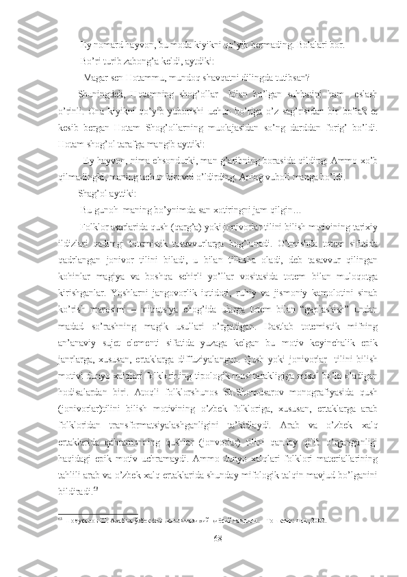 -Ey nomard hayvon, bu moda kiyikni qo’yib bermading. Bolalari bor.  
-Bo’ri turib zabong’a keldi, aytdiki:
- Magar sen Hotammu, mundoq shavqatni dilingda tutibsan? 
Shuningdek,   Hotamning   shog’ollar     bilan   bo’lgan   suhbatini   ham     eslash
o’rinli.   Ona   kiyikni   qo’yib   yuborishi   uchun   bo’riga   o’z   sag’risidan   bir   bo’lak   et
kesib   bergan   Hotam   Shog’ollarning   muolajasidan   so’ng   darddan   forig’   bo’ldi.
Hotam shog’ol tarafga mangib ayttiki:
- Ey hayvon, nima ehsondurki, man g’aribning borasida qilding. Ammo xo’b
qilmadingki, maning uchun birovni o’ldirding. Aning vuboli manga bo’ldi.
Shag’ol ayttiki:
-Bu gunoh  maning bo’ynimda san xotiringni jam qilgin… 
 Folklor asarlarida qush (qarg’a) yoki jonivorlar tilini bilish motivining tarixiy
ildizlari   qadimgi   totemistik   tasavvurlarga   bog’lanadi.   O’tmishda   totem   sifatida
qadrlangan   jonivor   tilini   biladi,   u   bilan   tillasha   oladi,   deb   tasavvur   qilingan
kohinlar   magiya   va   boshqa   sehirli   yo’llar   vositasida   totem   bilan   muloqotga
kirishganlar.   Yoshlarni   jangovorlik   iqtidori,   ruhiy   va   jismoniy   kamolotini   sinab
ko’rish   marosimi   –   initiatsiya   chog’ida   ularga   totem   bilan   “gaplashish”   undan
madad   so’rashning   magik   usullari   o’rgatilgan.   Dastlab   totemistik   mifning
an’anaviy   sujet   elementi   sifatida   yuzaga   kelgan   bu   motiv   keyinchalik   epik
janrlarga,   xususan,   ertaklarga   diffuziyalangan.   Qush   yoki   jonivorlar     tilini   bilish
motivi dunyo xalqlari folklorining tipologik mushtarakligiga misol bo’la oladigan
hodisalardan   biri.   Atoqli   folklorshunos   Sh.Shomusarov   monografiyasida   qush
(jonivorlar)tilini   bilish   motivining   o’zbek   folkloriga,   xususan,   ertaklarga   arab
folkloridan   transformatsiyalashganligini   ta’kidlaydi.   Arab   va   o’zbek   xalq
ertaklarida   qahramonning   qushlar   (jonvorlar)   tilini   qanday   qilib   o’rganganligi
haqidagi   epik   motiv   uchramaydi.   Ammo   dunyo   xalqlari   folklori   materiallarining
tahlili arab va o’zbek xalq ertaklarida shunday mifologik talqin mavjud bo’lganini
bildiradi. 63
 
63
  Шомусаров Ш. Араб ва ўзбек фольклори тарихий-қиёсий таҳ лили. – Тошкент : Фан, 2002.
68 