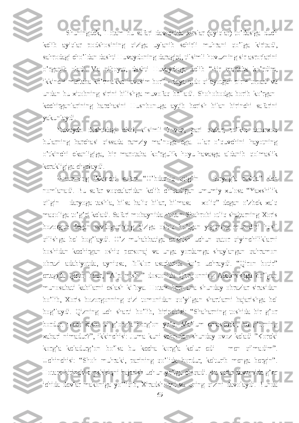       Shuningdek,   Hotam   bu   safari   davomida   xirslar   (ayiqlar)   to’dasiga   duch
kelib   ayiqlar   podshosining   qiziga   uylanib   sehirli   muhrani   qo’lga   kiritadi,
sahrodagi cho’ldan dashti Huvaydoning daragini, tilsimli hovuzning sir-asrorlarini
o’rganib   oladi.   Va   nihoyat,   dashti   Huvaydoga   kelib   “Bir   martaba   ko’rdim,
ikkinchi martaba ko’rmakka havasim bor” - deya nido qilayotgan pirni topadi va
undan   bu   xitobning   sirini   bilishga   muvofaq   bo’ladi.   Shohobodga   borib   ko’rgan-
kechirganlarining   barchasini   Husnbonuga   aytib   berish   bilan   birinchi   safarini
yakunlaydi. 
Huvaydo   dashtidagi   chol,   tilsimli   hovuz,   pari   qizlar,   to’kin   daturxon
bularning   barchasi   qissada   ramziy   ma’noga   ega.   Ular   o’quvchini   hayotning
o’tkinchi   ekanligiga,   bir   marotaba   ko’rgulik   hoyu-havasga   aldanib   qolmaslik
kerakligiga chorlaydi.  
Hotamning   ikkinchi   safari   “O’bdanliq   qilg’in   –   daryog’a   tashla”   deb
nomlanadi.   Bu   safar   voqealaridan   kelib   chiqadigan   umumiy   xulosa   “Yaxshilik
qilgin   –   daryoga   tashla,   bilsa   baliq   bilar,   bilmasa   –   xoliq”   degan   o’zbek   xalq
maqoliga to’g’ri keladi. Safari mobaynida Hotam Shahrobi otliq shaharning Xoris
bozorgon   degan   savdogarining   qiziga   oshiq   bo’lgan   yigitning   murodini   hosil
qilishga   bel   bog’laydi.   O’z   muhabbatiga   erishish   uchun   qator   qiyinchiliklarni
boshidan   kechirgan   oshiq   personaj   va   unga   yordamga   shaylangan   qahramon
obrazi   adabiyotda,   ayniqsa,   folklor   asarlarida   ko’p   uchraydi.   “Qiron   botir”
ertagida   Qiron   botir,   “Alpomish   ”   dostonida   Qorajonning   Alpomishga   bo’lgan
munosabati   kabilarni   eslash   kifoya.   Hotam   ham   ana   shunday   obrazlar   sirasidan
bo’lib,   Xoris   bozorgonning   qizi   tomonidan   qo’yilgan   shartlarni   bajarishga   bel
bog’laydi.   Qizning   uch   sharti   bo’lib,   birinchisi:   “Shaharning   toshida   bir   g’or
bordur.   Hech   kishi   ul   g’org’a   borg’on   yo’q.   Ma’lum   emasdurki,   bu   g’orning
xabari   nimadur?”,   ikkinchisi:   Juma   kuni   sahrodan   shunday   ovoz   keladi   ”Koreki
korg’a   keladurg’on   bo’lsa   bu   kecha   korg’a   kelur   edi   –   men   qilmadim”.
Uchinchisi:   “Shoh   muhraki,   parining   qo’lida   bordur,   kelturib   menga   bergin”.
Hotam birinchi topshiriqni bajarish uchun yo’lga chiqadi. Bu safar davomida g’or
ichida   devlar   makoniga   yo’liqib,   Xiradshohni   va   uning   qizini   davolaydi.   Bunda
69 