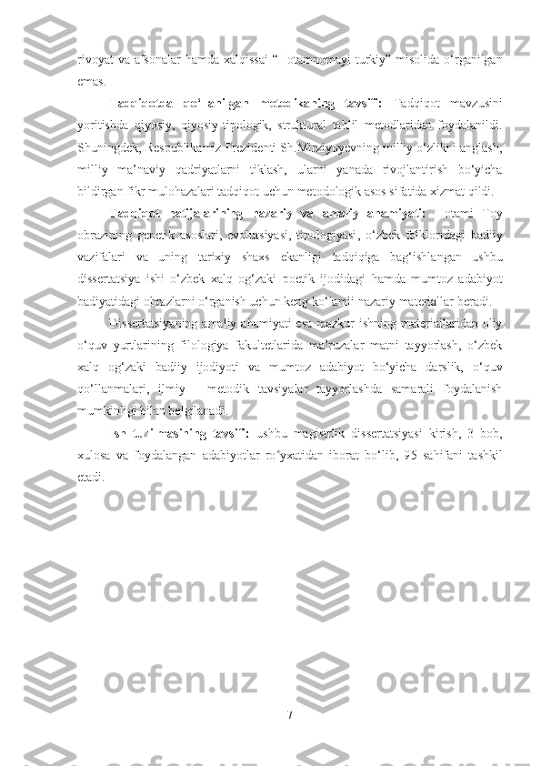 rivoyat  va afsonalar  hamda xalqissai  “Hotamnoma y i turkiy” misolida o‘rganilgan
emas.  
Tadqiqotda   qo‘llanilgan   metodikaning   tavsifi:   Tadqiqot   mavzusini
yoritishda   qiyosiy,   qiyosiy-tipologik,   struktural   tahlil   metodlaridan   foydalanildi.
Shuningdek, Respublikamiz Prezidenti Sh.Mirziyoyevning milliy o‘zlikni anglash,
milliy   ma’naviy   qadriyatlarni   tiklash,   ularni   yanada   rivojlantirish   bo‘yicha
bildirgan fikr mulohazalari tadqiqot  uchun  metodologik asos sifatida xizmat qildi.
Tadqiqot   natijalarining   nazariy   va   amaliy   ahamiyati:   Hotami   Toy
obrazining   genetik   asoslari,   evolutsiyasi,   tipologiyasi ,   o‘zbek   folkloridagi   badiiy
vazifalari   va   uning   tarixiy   shaxs   ekanligi   tadqiqiga   bag‘ishlangan   ushbu
dissertatsiya   ishi   o‘zbek   xalq   og‘zaki   poetik   ijodidagi   hamda   mumtoz   adabiyot
badiyatidagi  obrazlarni o‘rganish uchun keng ko‘lamli  nazariy  materiallar beradi.
Dissertatsiyaning  amaliy ahamiyati  esa  mazkur  ishning materiallaridan oliy
o‘quv   yurtlarining   filologiya   fakultetlarida   ma’ruzalar   matni   tayyorlash,   o‘zbek
xalq   og‘zaki   badiiy   ijodiyoti   va   mumtoz   adabiyot   bo‘yicha   darslik,   o‘quv
qo‘llanmalari,   ilmiy   -   metodik   tavsiyalar   tayyorlashda   samarali   foydalanish
mumkinligi bilan belgilanadi.
Ish   tuzilmasining   tavsifi:   ushbu   magistrlik   dissertatsiyasi   kirish,   3   bob,
xulosa   va   foydalangan   adabiyotlar   ro yxatidan   iborat   bo‘lib,   9ʻ 5   sahifani   tashkil
etadi.
7 