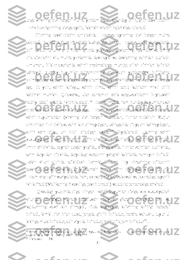 unga  xirsning  qizi   bergan  muhra  yordam   bradi. Shunday  qilib,  g’or   tavsilotlarini
Horis bozorgonning qiziga aytib, ikkinchi shartni bajarishga otlanadi. 
G’orning   tavsilotlarini   aniqlashda   Hotamga   ayiqning   qizi   bergan   muhra
asqotadi. Bu muhra (tumor) sehirli kuchga ega bo’lib, Hotamga og’ir vaziyatlarda
qo’l   keladi.   Chunonchi,   Hotam   g’orda   yashovchi   devlarning   hukmdori   va   uning
oila   a’zolarini   shu   muhra   yordamida   davolaydi   va   devlarning   qahridan   qutiladi.
Umuman,   folklor   asarlarida   sehirli   predmetlarga   murojat   qilish   o’rinlari   ko’plab
uchraydi.   Bunday   buyumlar   qahramonning   eng   yaqin   yordamchisi   bo’libgina
qolmay, asar sujetining g’ayrioddiy ahamiyat kasb etishida ham o’ziga xos o’ringa
ega.   Ot   yoli,   sehirli   ko’zgu,   sehirli   olma,   sehirli   taroq   kabilarni   misol   qilib
keltirish   mumkin.   Qolaversa,   ular   qahramon   epik   sarguzashtlarini   boyituvchi
badiiy   detall   sifatida   ishtirok   etadi.   “Hotamnoma”da   ham   bunday   buyumlar   asar
poetikasida   o’ziga   xos   o’ringa   ega.   Hotam   sarguzashtlari   davomida   bir   qancha
sehrli   buyumlardan   (xirsning   qizi   bergan   muhradan,   ilonlar   podshohi   Xurjun
tomonidan ilon tishlasa zahri kor qilmaydigan, ushlaganda o‘t yaqin kelmaydigan,
sohir   sehr   qilsa,   uni   botil   qiladigan   asodan 64
  foydalanadi.   Ularning   sehrli
xususiyatlari   qissa   qahramoni   og’ir   ahvolda   qolganligida:   baliqning   qornidan
omon chiqishda, qaynab turgan yog’da, changalzorda ilonlar  zahridan qutilishda,
azim  daryodan o‘tishda, daryodagi saratonni  yengish kabilarda namoyon bo‘ladi.
Lekin   shuni   alohida   ta’kidlash   lozimki,   Hotami   Toy   obrazining   to‘laqonli
tasvirida   bu   sehrli   vositalar   yordamchi   motiv   rolini   o‘ynaydi,   xolos.   Chunki
Hotam eng og’ir vaziyatlarda ham, asosan, o‘z aql-zakovati va jasoratiga tayanib
ish ko‘radi (Malikaning 3 savoliga javob topadi ) va adolat tantanasiga erishadi. 
  Qissadagi   yuqorida   tilga   olingan     sehrli   buyumlar   o‘ziga   xos   xususiyatlari
shundan   iboratki,   muhrani   tutg’uvchi   daryoda   g’arq   bo‘lmaydi,   ilon   va
kajdumning   zaxri   kor   qilmaydi,   o‘tda   kuymaydi,   ko‘zining   ko‘rligi   bartaraf
bo‘ladi,   kimki   o‘zi   bilan   tutsa,   jangda   g’olib   bo‘ladur,   barcha   vahushu   tuyur   ul
kishiga mute bo‘ladur, aqli ziyoda bo‘ladur, moli to‘la jam bo‘ladur 65
... 
64
  Ҳотамнома. Нашрга тайёрловчи ва сўзбоши муаллифи: А.Матғозиев. − Тошкент: Ғофур Ғулом номидаги
адабиёт ва санъат нашриёти, 1988. –  102  б .
65
 O`sha asar.  –  112  б .
70 