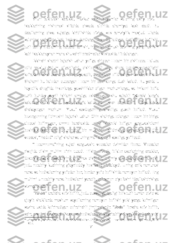 Shuni   takidlash   kerakki,   mazkur   sehrli   buyumlar   xalqning   asriy   orzu   –
istaklarining   nishonasi   sifatida   qissada   alohida   ahamiyat   kasb   etadi.   Bu
detallarning   qissa   sujetiga   kiritilishida   o‘ziga   xos   ramziylik   mavjud.   Ularda
xalqning   asriy   orzulari:   bedavo   dardlarga   davo   bo‘ladigan   dorilarning   bo‘lishi,
turli   tabiiy   ofatlarning   bartaraf   etilishi,   insonlar   turmush   tarzining   yengillashishi
kabi istaklar aynan mana shu sehrli predmetlar vositasida ifodalangan. 
Ikkinchi   shartni   bajarish   uchun   yo’lga   chiqqan   Hotam   bir   qishloqqa   Haluqa
otliq   maxluq   hujum   qilganligini,   qishloq   ahli   unga   chora   topolmayotganligini
ko’radi. Shahar ustalariga ko’zgu yasatib, u maxluqni o’ldirishga muvofaq bo’ladi.
Shaharni   bu   balodan   qutqargan   Hotam   bir   qabristonga   duch   keladi.   Bu   yerda   u
hayotlik   chog’ida   insonlarga   yaxshiliklar   qilgan   marhumlarga,   va   imkoni   bo’la
turib   bunday   xayrli   ishlarni   amalga   oshirmagan,   shu   sababli   “ Koreki   korg’a
keladurg’on   bo’lsa   bu   kecha   korg’a   kelur   edi   –   men   qilmadim”,   -   deya   afsus
chekayotgan   marhum   –Yusuf   savdogarning   ahvoliga   guvoh   bo’ladi.   Yusuf
bozorgonning   iltimosini   bajarish   uchun   Chin   shahriga   otlangan   Hotam   bir-biriga
aloqasi   bo’lmagan,   ammo   barchasida   uning   ishtiroki   bo’lgan   sarguzashtlarni
boshidan   kechiradi.   Chunonchi,   bir   musofirni   o’ldirishga   uringan   qora   ilon
voqeasi, “Bedod” otlig’ shahar va uning malikasing 3 savoliga yo’liqadi.
“Hotamnoma”ning   sujeti   sarguzasht   voqealar   tizimidan   iborat.   Voqealar
rivojida   tilsim   muhim   o‘rin   tutadi.   Tilsim   o‘zbek   folklor   asarlarining   ertaklar,
dostonlar,   xalq   qissalarining   ajralmas   qismidir,   u   ilmiy   tushunchaga   ko‘ra   sehr-
jodu   notabiiy   kuchining   g’ayrioddiy   hosilasini   ifodalaydi.   Uning   epik   namunasi
narsa va hodisalarning yo‘qdan bor, bordan yo‘q bo‘lishida namoyon bo‘ladi. Eng
muhimi u notabiiy narsa hodisalarni yaratib, qahramon qiyofasini ideallashtirishga
xizmat qiladi 66
.
“Tilsim”  arabcha so‘z bo‘lib, jodu quvvatiga egaligi bois turli-tuman qiziq va
ajoyib   shakllarda   mavhum   xayollarning   namoyon   bo‘lishi   yoki   yerga   ko‘milgan
xazina   ustida   ko‘rinadigan   qo‘rqinchli   jimjimalardir.   “ Jodu”   forscha   so‘z   bo‘lib,
sehr, arvohni  anglatadi. Narsa va hodisalardagi  g'ayritabiiy favqulodda kuch yoki
66
  Jo‘rayev M., Eshonqulov J. Folklorshunoslikka kirish. O‘quv qo‘llanma. – Toshkent: Barkamol fayz media, 2017.
– 180 b.
71 