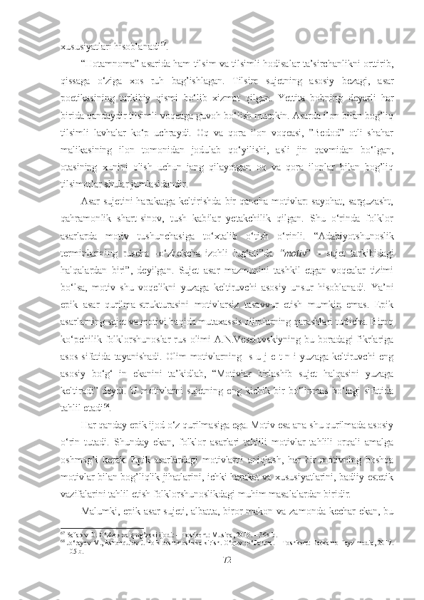 xususiyatlari hisoblanadi 67
. 
“Hotamnoma” asarida ham tilsim va tilsimli hodisalar ta’sirchanlikni orttirib,
qissa ga   o‘ziga   xos   ruh   bag’ishlagan.   Tilsim   sujetning   asosiy   bezagi,   asar
poetikasining   tarkibiy   qismi   bo‘lib   xizmat   qilgan .   Yettita   bobning   deyarli   har
birida qandaydir tilsimli voqeaga guvoh bo‘lish mumkin. Asarda ilon bilan bog’liq
tilsimli   lavhalar   ko‘p   uchraydi.   Oq   va   qora   ilon   voqeasi,   ”Bedod”   otli   shahar
malikasining   ilon   tomonidan   jodulab   qo‘yilishi,   asli   jin   qavmidan   bo‘lgan,
otasining   xunini   olish   uchun   jang   qilayotgan   oq   va   qora   ilonlar   bilan   bog’liq
tilsimotlar shular jumlasidandir. 
Asar  sujetini  harakatga  keltirishda  bir   qancha  motivlar:  sayohat,  sarguzasht,
qahramonlik   shart-sinov,   tush   kabilar   yetakchilik   qilgan.   Shu   o‘rinda   folklor
asarlarda   motiv   tushunchasiga   to‘xtalib   o‘tish   o‘rinli.   “Adabiyotshunoslik
terminlarining   ruscha   –o‘zbekcha   izohli   lug‘ati”da   “motiv ”   –   sujet   tarkibidagi
halqalardan   biri”,   deyilgan.   Sujet   asar   mazmunini   tashkil   etgan   voqealar   tizimi
bo‘lsa,   motiv   shu   voqelikni   yuzaga   keltiruvchi   asosiy   unsur   hisoblanadi.   Ya ’ ni
epik   asar   qurilma-strukturasini   motivlarsiz   tasavvur   etish   mumkin   emas.   Epik
asarlarning sujet va motivi haqida mutaxassis olimlarning qarashlari turlicha. Biroq
ko‘pchilik   folklorshunoslar   rus   olimi   A.N.Veselovskiyning   bu  boradagi   fikrlariga
asos   sifatida   tayanishadi.   Olim   motivlarning     s   u   j   e   t   n   i   yuzaga   keltiruvchi   eng
asosiy   bo‘g‘   in   ekanini   ta’kidlab,   “Motivlar   birlashib   sujet   halqasini   yuzaga
keltiradi”   deydi.   U   motivlarni   sujetning   eng   kichik   bir   bo‘linmas   bo‘lagi   sifatida
tahlil etadi 68
. 
Har qanday epik ijod o‘z qurilmasiga ega. Motiv esa ana shu qurilmada asosiy
o‘rin   tutadi.   Shunday   ekan,   folklor   asarlari   tahlili   motivlar   tahlili   orqali   amalga
oshmog’i   kerak.   Epik   asarlardagi   motivlarni   aniqlash,   har   bir   motivning   boshqa
motivlar bilan bog’liqlik jihatlarini, ichki harakat va xususiyatlarini, badiiy-estetik
vazifalarini tahlil etish folklorshunoslikdagi muhim masalalardan biridir. 
Malumki, epik asar  sujeti, albatta, biror  makon va zamonda kechar  ekan, bu
67
 Safarov O. O‘zbek xalq og’zaki ijodi: – Toshkent: Musiqa, 2010. – 368 b.
68
  Jo‘rayev M., Eshonqulov J. Folklorshunoslikka kirish. O‘quv qo‘llanma. – Toshkent: Barkamol fayz media, 2017.
– 105 b.
72 