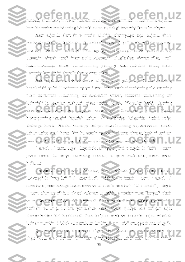 harakat, shubhasiz, motivlar harakati orqali amalga oshiriladi.  Hotamnoma sujetida
ham bir nechta motivlarning ishtiroki butun sujetdagi davomiylikni ta’minlagan.
Asar   sujetida   shart-sinov   motivi   alohida   ahamiyatga   ega.   Sujetda   sinov
motivining  ikki  xil    ko‘rinishi:   a)  jumboqli  sinov;  b)  qo‘l  kuchi-musobaqa  sinovi
tarzidagi   lavhalar     salmoqli   o‘rin   egallagan.   Jumboqli   sinov   qahramon   aql
quvvatini   sinash   orqali   inson   aql-u   zakovatini   ulug‘lashga   xizmat   qilsa,     qo‘l
kuchi-musobaqa   sinovi   qahramonning   jismoniy   kuch-qudratini   sinab,   inson
jismoniy kamolotini sharaflashga xizmat qiladi. 
Asar   sujetida   shart-sinov   motivi   alohida   ahamiyatga   ega.   Zotan   qissaning
boshlanishi, ya’ni Husnbonuning yetti savolining javobini topishning o‘zi asarning
bosh   qahramoni   Hotamning   aql-zakovatini   sinash,   irodasini   toblashning   bir
ko‘rinishidir.   Bundan   tashqari,   qissa   ichida   kichik   hikoyalar   borki,   ularning
aksariyati   sinov   motivi   negizida   shakllangan.   Chunonchi,   Hotam   Yusuf
bozorgonning   istagini   bajarish   uchun   Chin   shahriga   kelganida   Bedod   otlig’
shaharga   kiradi.   Malika   shaharga   kelgan   musofirlarning   aql-zakovatini   sinash
uchun  uchta   savol   berar,  kim   bu  savolning   javobini   topa   olmasa,   boshini   tanidan
judo qilar edi. Qissa qahramoni Hotamga ham quyidagi uch savol beriladi: 
1-savol.   Ul   qatra   qaysi   daryodirki,   aningdin   jondor   paydo   bo‘ladi?     Hotam
javob   beradi:   Ul   daryo   odamning   boshidir,   ul   qatra   nutfaidirki,   odam   paydo
bo‘ladur. 
2-savol. Ul qaysi  mevaki, shirindur, hamma vuhush-u tuyur, odamg’a undan
lazizrog’i   bo‘lmaydur?   “Ul   farzanddir”,   -   deb   javob   beradi   Hotam.   3-savol.   Ul
nimadurki, hech kishiga lozim emas va ul albatta keladur?   “U o‘limdir”, - deydi
Hotam. Shunday qilib, u o‘z aql-zakovati tufayli bu sinovdan muvaffaqiyatli o‘tadi
va   malikani   ham   tilsimotdan   qutqaradi.   Sinov   maqsadida   murakkab   savollarning
berilishi   va   unga   oqilona   yondashuv   xalq   og’zaki   ijodiga   xos   bo’lgan   sujet
elementlaridan   biri   hisoblanadi.   Buni   ko’plab   ertak   va   dostonlar   sujeti   misolida
ko’rish mumkin. O’zbek xalq ertaklaridan biri  “Dono qiz” ertagiga diqqat qilaylik:
Qadim   zamonlarda   bir   podsho   o’tgan   ekan.   Kunlardan   bir   kun   podsho   o’z
eliga   ikkita   savol   beribdi.   Shirindan   shirin   nima-yu,   achchiqdan   achchiq   nima?
73 