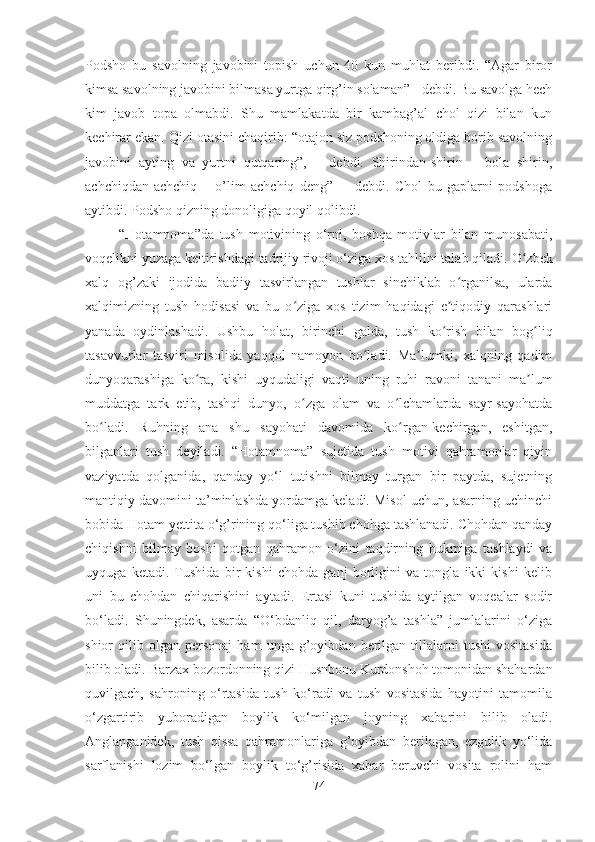 Podsho   bu   savolning   javobini   topish   uchun   40   kun   muhlat   beribdi.   “Agar   biror
kimsa savolning javobini bilmasa yurtga qirg’in solaman” - debdi. Bu savolga hech
kim   javob   topa   olmabdi.   Shu   mamlakatda   bir   kambag’al   chol   qizi   bilan   kun
kechirar ekan. Qizi otasini chaqirib: “otajon siz podshoning oldiga borib savolning
javobini   ayting   va   yurtni   qutqaring”,   –   debdi.   Shirindan-shirin   –   bola   shirin,
achchiqdan-achchiq   –   o’lim   achchiq   deng”   -     debdi.   Chol   bu   gaplarni   podshoga
aytibdi. Podsho qizning donoligiga qoyil qolibdi.
  “Hotamnoma”da   tush   motivining   o‘rni,   boshqa   motivlar   bilan   munosabati,
voqelikni yuzaga keltirishdagi tadrijiy rivoji o‘ziga xos tahlilni talab qiladi.  O zbekʻ
xalq   og’zaki   ijodida   badiiy   tasvirlangan   tushlar   sinchiklab   o rganilsa,   ularda	
ʻ
xalqimizning   tush   hodisasi   va   bu   o ziga   xos   tizim   haqidagi   e tiqodiy   qarashlari	
ʻ ʼ
yanada   oydinlashadi.   Ushbu   holat,   birinchi   galda,   tush   ko rish   bilan   bog liq	
ʻ ʻ
tasavvurlar   tasviri   misolida   yaqqol   namoyon   bo ladi.   Ma lumki,   xalqning   qadim	
ʻ ʼ
dunyoqarashiga   ko ra,   kishi   uyqudaligi   vaqti   uning   ruhi   ravoni   tanani   ma lum	
ʻ ʼ
muddatga   tark   etib,   tashqi   dunyo,   o zga   olam   va   o lchamlarda   sayr-sayohatda	
ʻ ʻ
bo ladi.   Ruhning   ana   shu   sayohati   davomida   ko rgan-kechirgan,   eshitgan,	
ʻ ʻ
bilganlari   tush   deyiladi.   “Hotamnoma”   sujetida   tush   motivi   qahramonlar   qiyin
vaziyatda   qolganida,   qanday   yo‘l   tutishni   bilmay   turgan   bir   paytda,   sujetning
mantiqiy davomini ta’minlashda yordamga keladi. Misol uchun, asarning uchinchi
bobida Hotam yettita o‘g’rining qo‘liga tushib chohga tashlanadi. Chohdan qanday
chiqishni   bilmay   boshi   qotgan   qahramon   o‘zini   taqdirning   hukmiga   tashlaydi   va
uyquga   ketadi.   Tushida   bir   kishi   chohda   ganj   borligini   va   tongla   ikki   kishi   kelib
uni   bu   chohdan   chiqarishini   aytadi.   Ertasi   kuni   tushida   aytilgan   voqealar   sodir
bo‘ladi.   Shuningdek,   asarda   “O‘bdanliq   qil,   daryog’a   tashla”   jumlalarini   o‘ziga
shior   qilib   olgan   personaj   ham   unga  g’oyibdan  berilgan   tillalarni   tushi   vositasida
bilib oladi. Barzax bozordonning qizi Husnbonu Kurdonshoh tomonidan shahardan
quvilgach,   sahroning   o‘rtasida   tush   ko‘radi   va   tush   vositasida   hayotini   tamomila
o‘zgartirib   yuboradigan   boylik   ko‘milgan   joyning   xabarini   bilib   oladi.
Anglanganidek,   tush   qissa   qahramonlariga   g’oyibdan   berilagan,   ezgulik   yo‘lida
sarflanishi   lozim   bo‘lgan   boylik   to‘g’risida   xabar   beruvchi   vosita   rolini   ham
74 