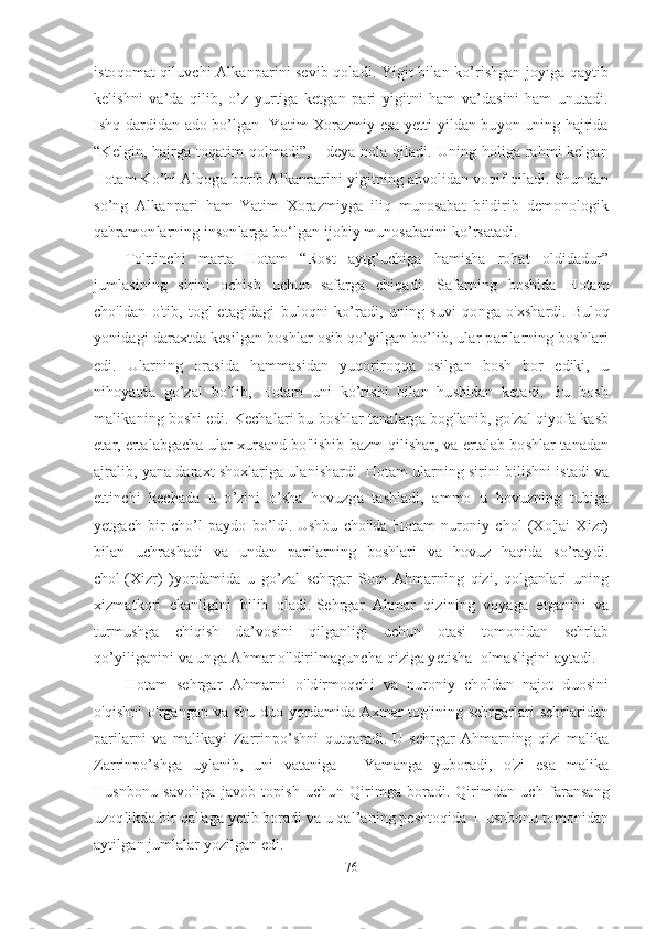 istoqomat qiluvchi Alkanparini sevib qoladi. Yigit bilan ko’rishgan joyiga qaytib
kelishni   va’da   qilib,   o’z   yurtiga   ketgan   pari   yigitni   ham   va’dasini   ham   unutadi.
Ishq dardidan ado bo’lgan   Yatim Xorazmiy esa yetti yildan buyon uning hajrida
“Kelgin, hajrga toqatim qolmadi”, - deya nola qiladi. Uning holiga rahmi kelgan
Hotam Ko’hi Alqoga borib Alkanparini yigitning ahvolidan voqif qiladi. Shundan
so’ng   Alkanpari   ham   Yatim   Xorazmiyga   iliq   munosabat   bildirib   demonologik
qahramonlarning insonlarga bo‘lgan ijobiy munosabatini ko’rsatadi. 
To'rtinchi   marta   Hotam   “Rost   aytg’uchiga   hamisha   rohat   oldidadur”
jumlasining   sirini   ochish   uchun   safarga   chiqadi.   Safarning   boshida   Hotam
cho'ldan   o'tib,   tog'   etagidagi   buloqni   ko’radi,   uning   suvi   qonga   o'xshardi.   Buloq
yonidagi daraxtda kesilgan boshlar osib qo’yilgan bo’lib, ular parilarning boshlari
edi.   Ularning   orasida   hammasidan   yuqoriroqqa   osilgan   bosh   bor   ediki,   u
nihoyatda   go’zal   bo’lib,   Hotam   uni   ko’rishi   bilan   hushidan   ketadi.   Bu   bosh
malikaning boshi edi.   Kechalari bu boshlar tanalarga bog'lanib, go'zal qiyofa kasb
etar,   ertalabgacha ular xursand bo'lishib bazm qilishar, va ertalab boshlar tanadan
ajralib, yana daraxt shoxlariga ulanishardi.   Hotam ularning sirini bilishni istadi va
ettinchi   kechada   u   o’zini   o’sha   hovuzga   tashladi,   ammo   u   hovuzning   tubiga
yetgach   bir   cho’l   paydo   bo’ldi.   Ushbu   cho'lda   Hotam   nuroniy   chol   (Xo'jai   Xizr)
bilan   uchrashadi   va   undan   parilarning   boshlari   va   hovuz   haqida   so’raydi.
chol   (Xizr)   )yordamida   u   go’zal   sehrgar   Som   Ahmarning   qizi,   qolganlari   uning
xizmatkori   ekanligini   bilib   oladi.   Sehrgar   Ahmar   qizining   voyaga   etganini   va
turmushga   chiqish   da’vosini   qilganligi   uchun   otasi   tomonidan   sehrlab
qo’yiliganini va unga Ahmar o'ldirilmaguncha qiziga yetisha  olmasligini aytadi.
Hotam   sehrgar   Ahmarni   o'ldirmoqchi   va   nuroniy   choldan   najot   duosini
o'qishni  o'rgangan va shu duo yordamida Axmar tog'ining sehrgarlari sehrlaridan
parilarni   va   malikayi   Zarrinpo’shni   qutqaradi.   U   sehrgar   Ahmarning   qizi   malika
Zarrinpo’shga   uylanib,   uni   vataniga   -   Yamanga   yuboradi,   o'zi   esa   malika
Husnbonu   savoliga   javob   topish   uchun   Qirimga   boradi.   Qirimdan   uch   faransang
uzoqlikda bir qal'aga yetib boradi va u qal’aning peshtoqida  Husnbonu tomonidan
aytilgan jumlalar yozilgan edi. 
76 