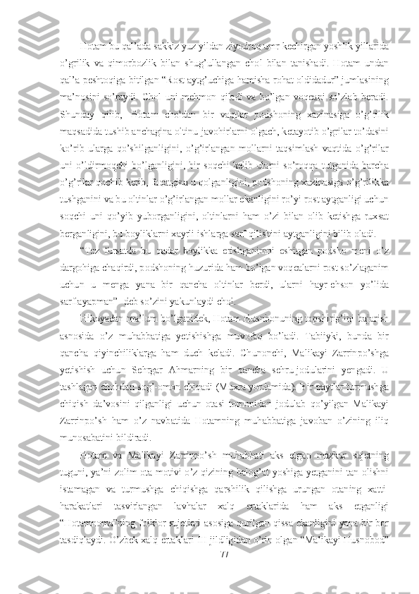 Hotam bu qal’ada sakkiz yuz yildan ziyodroq umr kechirgan yoshlik yillarida
o’grilik   va   qimorbozlik   bilan   shug’ullangan   chol   bilan   tanishadi.   Hotam   undan
qal’a peshtoqiga bitilgan “Rost aytg’uchiga hamisha rohat oldidadur” jumlasining
ma’nosini   so’raydi.   Chol   uni   mehmon   qiladi   va   bo’lgan   voqeani   so’zlab   beradi.
Shunday   qilib,     Hotam   choldan   bir   vaqtlar   podshoning   xazinasiga   o’g’rilik
maqsadida tushib anchagina oltinu-javohirlarni olgach, ketayotib o’grilar to’dasini
ko’rib   ularga   qo’shilganligini,   o’g’irlangan   mollarni   taqsimlash   vaqtida   o’g’rilar
uni   o’ldirmoqchi   bo’lganligini,   bir   soqchi   kelib   ularni   so’roqqa   tutganida   barcha
o’g’rilar qochib ketib, faqatgina u qolganligini, podshoning xazinasiga o’g’rilikka
tushganini va bu oltinlar o’g’irlangan mollar ekanligini ro’yi-rost aytganligi uchun
soqchi   uni   qo’yib   yuborganligini,   oltinlarni   ham   o’zi   bilan   olib   ketishga   ruxsat
berganligini, bu boyliklarni xayrli ishlarga sarf qilishini aytganligini bilib oladi.
“Tez   fursatda   bu   qadar   boylikka   erishganimni   eshitgan   podsho   meni   o’z
dargohiga chaqirdi, podshoning huzurida ham bo’lgan voqealarni rost so’zlaganim
uchun   u   menga   yana   bir   qancha   oltinlar   berdi,   ularni   hayr-ehson   yo’lida
sarflayapman”- deb so’zini yakunlaydi chol. 
Hikoyadan ma’lum bo’lganidek, Hotam Husnbonuning topshirig’ini bajarish
asnosida   o’z   muhabbatiga   yetishishga   muvofaq   bo’ladi.   Tabiiyki,   bunda   bir
qancha   qiyinchiliklarga   ham   duch   keladi.   Chunonchi,   Malikayi   Zarrinpo’shga
yetishish   uchun   Sehrgar   Ahmarning   bir   qancha   sehru-jodularini   yengadi.   U
tashlagan chohdan sog’-omon chiqadi (Muxra yordamida). Bir paytlar turmushga
chiqish   da’vosini   qilganligi   uchun   otasi   tomonidan   jodulab   qo’yilgan   Malikayi
Zarrinpo’sh   ham   o’z   navbatida   Hotamning   muhabbatiga   javoban   o’zining   iliq
munosabatini bildiradi. 
Hotam   va   Malikayi   Zarrinpo’sh   muhabbati   aks   etgan   mazkur   sujetning
tuguni, ya’ni zolim ota motivi o’z qizining balog’at yoshiga yetganini tan olishni
istamagan   va   turmushga   chiqishga   qarshilik   qilishga   urungan   otaning   xatti-
harakatlari   tasvirlangan   lavhalar   xalq   ertaklarida   ham   aks   etganligi
“Hotamnoma”ning folklor sujetlari asosiga  qurilgan qissa ekanligini yana bir bor
tasdiqlaydi. O’zbek xalq ertaklari III jildligidan o’rin olgan “Malikayi Husnobod”
77 