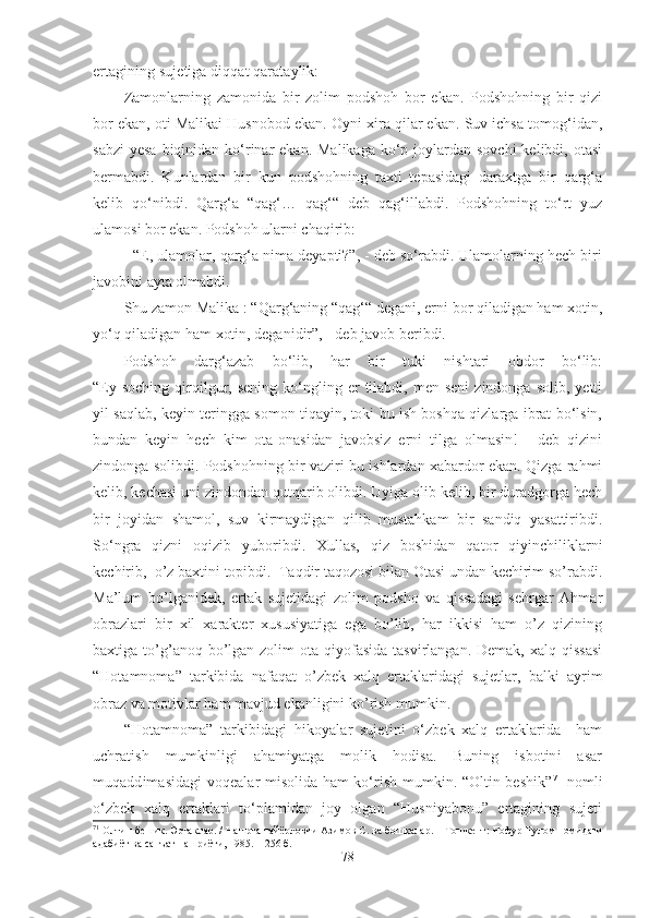 ertagining sujetiga diqqat qarataylik:
Zamonlarning   zamonida   bir   zolim   podshoh   bor   ekan.   Podshohning   bir   qizi
bor ekan, oti Malikai Husnobod ekan. Oyni xira qilar ekan. Suv ichsa tomog‘idan,
sabzi  yesa biqinidan ko‘rinar  ekan. Malikaga  ko‘p joylardan  sovchi  kelibdi, otasi
bermabdi.   Kunlardan   bir   kun   podshohning   taxti   tepasidagi   daraxtga   bir   qarg‘a
kelib   qo‘nibdi.   Qarg‘a   “qag‘…   qag‘“   deb   qag‘illabdi.   Podshohning   to‘rt   yuz
ulamosi bor ekan. Podshoh ularni chaqirib:
- “E, ulamolar, qarg‘a nima deyapti?”, - deb so‘rabdi. Ulamolarning hech biri
javobini   ayta olmabdi.
Shu zamon Malika : “Qarg‘aning “qag‘“ degani, erni bor qiladigan ham xotin,
yo‘q qiladigan ham xotin, deganidir”, - deb javob beribdi.
Podshoh   darg‘azab   bo‘lib,   har   bir   tuki   nishtari   obdor   bo‘lib:
“Ey  soching  qirqilgur,  sening   ko‘ngling  er   tilabdi,   men  seni  zindonga  solib,   yetti
yil saqlab, keyin teringga somon tiqayin, toki bu ish boshqa qizlarga ibrat bo‘lsin,
bundan   keyin   hech   kim   ota-onasidan   javobsiz   erni   tilga   olmasin!   -   deb   qizini
zindonga solibdi. Podshohning bir vaziri bu ishlardan xabardor ekan. Qizga rahmi
kelib, kechasi uni zindondan qutqarib olibdi. Uyiga olib kelib, bir duradgorga hech
bir   joyidan   shamol,   suv   kirmaydigan   qilib   mustahkam   bir   sandiq   yasattiribdi.
So‘ngra   qizni   oqizib   yuboribdi.   Xullas,   qiz   boshidan   qator   qiyinchiliklarni
kechirib,  o’z baxtini topibdi.  Taqdir taqozosi bilan Otasi undan kechirim so’rabdi.
Ma’lum   bo’lganidek,   ertak   sujetidagi   zolim   podsho   va   qissadagi   sehrgar   Ahmar
obrazlari   bir   xil   xarakter   xususiyatiga   ega   bo’lib,   har   ikkisi   ham   o’z   qizining
baxtiga to’g’anoq bo’lgan zolim   ota qiyofasida  tasvirlangan.  Demak,  xalq qissasi
“Hotamnoma”   tarkibida   nafaqat   o’zbek   xalq   ertaklaridagi   sujetlar,   balki   ayrim
obraz va motivlar ham mavjud ekanligini ko’rish mumkin.
“Hotamnoma”   tarkibidagi   hikoyalar   sujetini   o‘zbek   xalq   ertaklarida     ham
uchratish   mumkinligi   ahamiyatga   molik   hodisa.   Buning   isbotini   asar
muqaddimasidagi voqealar misolida ham ko‘rish mumkin. “Oltin beshik” 71
  nomli
o‘zbek   xalq   ertaklari   to‘plamidan   joy   olgan   “Husniyabonu”   ertagining   sujeti
71
 Олтин бешик. Эртаклар. / Нашрга тайёрловчи Азимов С. ва бошқалар. – Тошкент:  Ғофур Ғулом номидаги
адабиёт ва санъат нашриёти, 1985. –   256   б .  
78 