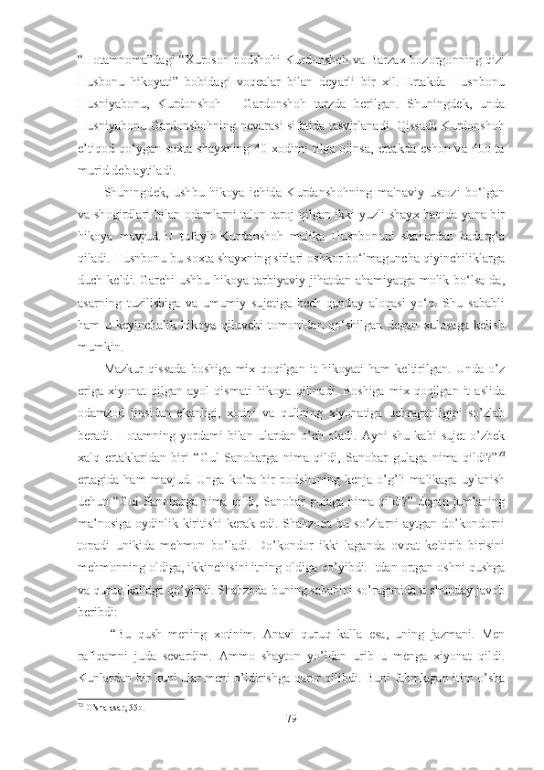 “Hotamnoma”dagi “Xuroson podshohi Kurdonshoh va Barzax bozorgonning qizi
Husbonu   hikoyati”   bobidagi   voqealar   bilan   deyarli   bir   xil.   Ertakda   Husnbonu
Husniyabonu,   Kurdonshoh   –   Gardonshoh   tarzda   berilgan.   Shuningdek,   unda
Husniyabonu Gardonshohning nevarasi sifatida tasvirlanadi. Qissada Kurdonshoh
e’tiqod qo‘ygan soxta shayxning 40 xodimi tilga olinsa, ertakda eshon va 400 ta
murid deb aytiladi.
Shuningdek,   ushbu   hikoya   ichida   Kurdanshohning   ma'naviy   ustozi   bo‘lgan
va shogirdlari bilan odamlarni talon-taroj qilgan ikki yuzli shayx haqida yana bir
hikoya   mavjud.   U   tufayli   Kurdanshoh   malika   Husnbonuni   shahardan   badarg’a
qiladi. Husnbonu bu soxta shayxning sirlari oshkor bo‘lmaguncha qiyinchiliklarga
duch keldi.   Garchi ushbu hikoya tarbiyaviy jihatdan ahamiyatga molik bo‘lsa-da,
asarning   tuzilishiga   va   umumiy   sujetiga   hech   qanday   aloqasi   yo‘q.   Shu   sababli
ham   u   keyinchalik   hikoya   qiluvchi   tomonidan   qo‘shilgan   degan   xulosaga   kelish
mumkin. 
Mazkur   qissada   boshiga   mix   qoqilgan   it   hikoyati   ham   keltirilgan.   Unda   o’z
eriga   xiyonat   qilgan   ayol   qismati   hikoya   qilinadi.  Boshiga   mix  qoqilgan   it   aslida
odamzod   jinsidan   ekanligi,   xotini   va   qulining   xiyonatiga   uchraganligini   so’zlab
beradi.   Hotamning   yordami   bilan   ulardan   o’ch   oladi.   Ayni   shu   kabi   sujet   o’zbek
xalq   ertaklaridan   biri   “Gul   Sanobarga   nima   qildi,   Sanobar   gulaga   nima   qildi?” 72
ertagida   ham   mavjud.   Unga   ko’ra   bir   podshoning   kenja   o’g’li   malikaga   uylanish
uchun  “Gul   Sanobarga   nima   qildi,  Sanobar   gulaga   nima   qildi?”  degan   jumlaning
ma’nosiga  oydinlik kiritishi  kerak edi. Shahzoda bu so’zlarni aytgan do’kondorni
topadi   unikida   mehmon   bo’ladi.   Do’kondor   ikki   laganda   ovqat   keltirib   birisini
mehmonning oldiga, ikkinchisini itning oldiga qo’yibdi. Itdan ortgan oshni qushga
va quruq kallaga qo’yibdi. Shahzoda buning sababini so’raganida u shunday javob
beribdi:
  “Bu   qush   mening   xotinim.   Anavi   quruq   kalla   esa,   uning   jazmani.   Men
rafiqamni   juda   sevardim.   Ammo   shayton   yo’ldan   urib   u   menga   xiyonat   qildi.
Kunlardan bir kuni ular meni o’ldirishga qaror qilibdi. Buni fahmlagan itim o’sha
72
 O’sha asar, 55b.
79 