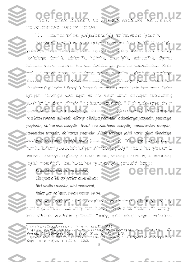 I -BOB.   HOTAM   OBRAZINING   TARIXIY   ASOSLARI   VA   O‘ZBEK
FOLKLORIDAGI BADIIY  IFODASI
1.1. Hotam obrazi evolyusiyasida tarixiy haqiqat va badiiy talqin. 
Insoniyatni  komillik sari  yetaklaydigan bir qancha fazilatlar bor. Ular to ʻ g ʻ ri
yashashga,   haqni   nohaqdan,   pokni   nopokdan   ajratishga   xizmat   qiladi.   Bunday
fazilatlarga   donolik,   adolatlilik,   halimlik,   rostgo’ylik,   sadoqatlilik,   diyonat
kabilarni   kiritish   mumkin.   Shu   kabi   fazilatlardan   yana   biri   saxovatlilikdir.   Kishi
mol-u   dunyoga,   quvvat   va   qudratga   ega   ekan,   yo ʻ qsil,   g’arib   va   yetimlarga
shavqat,   marhamat   qilishdan,   moddiy   va   ma’naviy   yordam   berishdan
chekinmasligi   lozim. 9
  Saxiylik   borasida   muqaddas   manbalarda   ham   qator   fikrlar
aytilgan:   “O ʻ zingiz   kasb   etgan   va   Biz   sizlar   uchun   chiqargan   narsalarning
yaxshilaridan   ehson   qilingiz   “ 10
  (Baqara   surasidan).   “Olloh   taolo   senga   ehson
qilgani   kabi   sen   ham   odamlarga   ehson   qil!” 11
  (Qasos   surasi).   Abu   H urayra
(r.a.)dan rivoyat qilinadi: «Saxiy Allohga yaqindir, odamlarga yaqindir, jannatga
yaqindir,   do‘zaxdan   uzoqdir.   Baxil   esa   Allohdan   uzoqdir,   odamlardan   uzoqdir,
jannatdan   uzoqdir,   do‘zaxga   yaqindir.   Alloh   taologa   johil   saxiy   obid   (ibodatga
berilgan)   baxildan   suyukliroqdir»   (Imom   Termiziy).   ”Adabiyot   namoyondalari
ham bu fazilatni yuksak baholashgan. Ahmad Yugnakiy “Hibat ul-haqoyiq asarida
saxovat   –insoniyat   bog ʻ ining   hosildor   daraxti,   shuning   barobarida,   ul   daraxtning
foydali mevasidir”,- desa, hazrat Navoiy unga quyidagicha ta’rif beradi:
Kishida barcha axloqi hamida,
Chu jam o ʻ ldi qo ʻ yarlar otini ehson.
Biri andin saxodur, biri muruvvat,
Bular gar yo ʻ qtur, inson ermas inson.
Ma’lumki, adabiyot olamida saxiylikning yorqin timsoli sifatida Hotami Toy
nomi   tilga   olinadi.   Hatto   uning   nomi   hozirgi   o‘zbek   tilida   “hotam”,   “hotamtoy”
kabi   sifat lash   vazifasida   qo‘llanilib   “saxiy,   qo‘li   ochiq”   singari   ma’nolarni
9
  Тоҳир Малик Одамийлик мулки . –  Т o шкент: Шарқ, 2014.  3 25-б.
10
  Қуръони   Карим   ва   Ўзбек   тилидаги   маънолар   таржимаси.”Бақара”   сураси   267-оят.   Таржимон:   Шайх
Муҳаммад Содиқ Муҳаммад Юсуф. –Тошкент: Ҳилол нашр, 2018 .   – Б .  45.  
11
  Қуръони   Карим  ва  Ўзбек   тилидаги   маънолар  таржимаси.  Таржимон:  Шайх  Муҳаммад  Содиқ   Муҳаммад
Юсуф. –Тошкент: Ҳилол нашр, 2018 .  –  Б .  393.
8 