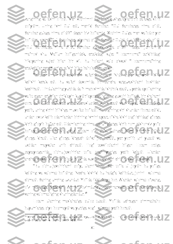 zangining kallasini olibdi. Men xotinimni duo bilan qushga aylantirib qafasga solib
qo’ydim.   Uning   ismi   Gul   edi,   meniki   Sanobar.   “Gul   Sanobarga   nima   qildi,
Sanobar gulaga nima qildi?”-degan biz bo’lamiz. Xotinim Gulga men vafodor yor
bo’ldim, ammo Gul Sanobarga xiyonat qildi. Sanobar Gulni duo bilan qush qildi.
“Gul   Sanobarga   nima   qildi,   Sanobar   gulaga   nima   qildi?”-   degan   jumlaning
ma’nosi   shu.   Ma’lum   bo’lganidek,   ertakdagi   sujet   “Hotamnoma”   tarkibidagi
hikoyaning   sujeti   bilan   bir   xil.   Bu   holatni   xalq   qissasi   “Hotamnoma”ning
ertakchilar repertuariga ta’siri bilan baholash mumkin. 
“Hotamnoma”ning   beshinchi   safarida   Hotam   Nido   tog’ining   sirini   bilib
kelishi   kerak   edi.   Bu   safari   davomida   bir   qancha   sarguzashtlarni   boshidan
kechiradi. Hindularning yurtida dafn marosimida ishtirok etadi, u yerda ayollarning
vafot etgan eri bilan tiriklayin kuydirilayotganligining guvohi bo’ladi, bir shaharni
qora   quloq  deb   ataluvchi   zaharli   maxluqdan  xolos  etadi   va  nihoyat,  Nido  tog’iga
yetib, uning sirini bilishga muvofaq bo’ladi. Bu tog’ning siri shundan iborat ediki,
undan ovoz kelib odamlardan birining ismini aytar, o’sha kishi tog’ ichidagi g’orga
kirib g’oyib bo’lar edi. Odamlarning nima uchun g’orga kirib nom-nishonsiz yo’q
bo’layotganligini   bilish   uchun   Hotam   o’zi   do’st   tutingan   Xom   ibn   Som   bilan
g’orga   kiradi.   Ular   g’orga   kirgach   do’sti   jon   beradi,   yer   yorilib   uni   yutadi   va
ustidan   maysalar   unib   chiqadi.   Tog’   tavsilotlarini   bilgan   Hotam   ortiga
qaytayotganida   oltinu-javohirlar   to’la   tog’   yoniga   yetib   keladi.   Ulardan
anchaginasini o’zi bilan oladi. Shunda suvdan ikki pari chiqib, shunday deydi:
“Bu   oltinu-javohirlarni   qo’y,   ularni   olma.   San   to’la   ul   joydin   bu   yo’lga
kelding   va   salomat   bo’lding.   Necha   kishiki   bu   hadg’a   kelibdur,   jonini     salomat
eltmadi. Saning umring uzundur. Yo’lda ikki daryo bor. Alardan salomat o’tsang,
o’z   mulkinga   yetarsan.   Ammo   lozimdurki,   hech   narsaga   ta’ma   qilmagaysan,
saning salomatliging shuningdandur. 73
 
Hotam   ularning   maslahatiga   quloq   tutadi.   Yo’lda   uchragan   qimmatbaho
buyumlarga qiyo boqmaydi va yurtiga sog’ -  salomat yetib boradi.
73
  Ҳотамнома. Нашрга тайёрловчи ва сўзбоши муаллифи: А.Матғозиев. − Тошкент: Ғофур Ғулом номидаги
адабиёт ва санъат нашриёти, 1988. –  96  б .
80 