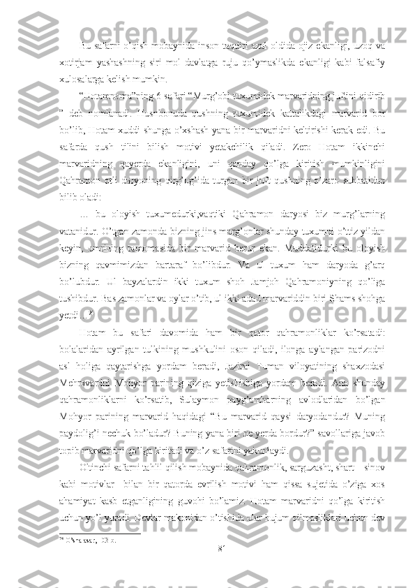 Bu safarni  o’qish mobaynida inson taqdiri  azal  oldida ojiz ekanligi, uzoq va
xotirjam   yashashning   siri   mol   davlatga   ruju   qo’ymaslikda   ekanligi   kabi   falsafiy
xulosalarga kelish mumkin.
“Hotamnoma”ning 6-safari “Murg’obi tuxumidek marvaridning juftini qidirib
”   deb   nomlanadi.   Husnbonuda   qushning   tuxumidek   kattalikdagi   marvarid   bor
bo’lib, Hotam xuddi shunga o’xshash yana bir marvaridni keltirishi kerak edi. Bu
safarda   qush   tilini   bilish   motivi   yetakchilik   qiladi.   Zero   Hotam   ikkinchi
marvaridning   qayerda   ekanligini,   uni   qanday   qo’lga   kiritish   mumkinligini
Qahramon   otli   daryoning   qirg’og’ida   turgan   bir   juft   qushning   o’zaro   suhbatidan
bilib oladi:
…   bu   oloyish   tuxumedurki,vaqtiki   Qahramon   daryosi   biz   murg’larning
vatanidur. O’tgan zamonda bizning jins murg’onlar shunday tuxumni o’ttiz yildan
keyin,   umrining   tamomasida   bir   marvarid   berur   ekan.   Muddatidurki   bu   oloyish
bizning   qavmimizdan   bartaraf   bo’libdur.   Va   ul   tuxum   ham   daryoda   g’arq
bo’lubdur.   Ul   bayzalardin   ikki   tuxum   shoh   Jamjoh   Qahramoniyning   qo’liga
tushibdur. Bas zamonlar va oylar o’tib, ul ikki adad marvariddin biri Shams shohga
yetdi… 74
Hotam   bu   safari   davomida   ham   bir   qator   qahramonliklar   ko’rsatadi:
bolalaridan   ayrilgan   tulkining   mushkulini   oson   qiladi,   ilonga   aylangan   parizodni
asl   holiga   qaytarishga   yordam   beradi,   Jazirai   Tuman   viloyatining   shaxzodasi
Mehrovardni   Mohyor   parining   qiziga   yetishishiga   yordam   beradi.   Ana   shunday
qahramonliklarni   ko’rsatib,   Sulaymon   payg’ambarning   avlodlaridan   bo’lgan
Mohyor   parining   marvarid   haqidagi   “Bu   marvarid   qaysi   daryodandur?   Muning
paydolig’i nechuk bo’ladur? Buning yana biri ne yerda bordur?” savollariga javob
topib marvaridni qo’lga kiritadi va o’z safarini yakunlaydi.
Oltinchi safarni tahlil qilish mobaynida qahramonlik, sarguzasht, shart – sinov
kabi   motivlar     bilan   bir   qatorda   evrilish   motivi   ham   qissa   sujetida   o’ziga   xos
ahamiyat   kasb   etganligining   guvohi   bo’lamiz.   Hotam   marvaridni   qo’lga   kiritish
uchun yo’l yuradi. Devlar makonidan o’tishida ular hujum qilmasliklari uchun dev
74
 O’sha asar, 103-b.
81 