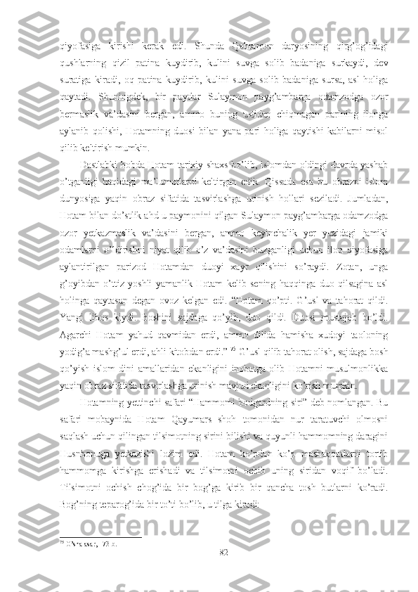 qiyofasiga   kirishi   kerak   edi.   Shunda   Qahramon   daryosining   qirg’og’idagi
qushlarning   qizil   patina   kuydirib,   kulini   suvga   solib   badaniga   surkaydi,   dev
suratiga   kiradi,   oq   patina   kuydirib,   kulini   suvga   solib   badaniga   sursa,   asl   holiga
qaytadi.   Shuningdek,   bir   paytlar   Sulaymon   payg’ambarga   odamzodga   ozor
bermaslik   va’dasini   bergan,   ammo   buning   ustidan   chiqmagan   parining   ilonga
aylanib   qolishi,   Hotamning   duosi   bilan   yana   pari   holiga   qaytishi   kabilarni   misol
qilib keltirish mumkin.
Dastlabki bobda Hotam tarixiy shaxs bo’lib, islomdan oldingi davrda yashab
o’tganligi   haqidagi   ma’lumotlarni   keltirgan   edik.   Qissada   esa   bu   obrazni   islom
dunyosiga   yaqin   obraz   sifatida   tasvirlashga   urinish   hollari   seziladi.   Jumladan,
Hotam bilan do’stlik ahd-u paymonini qilgan Sulaymon payg’ambarga odamzodga
ozor   yetkazmaslik   va’dasini   bergan,   ammo   keyinchalik   yer   yuzidagi   jamiki
odamlarni   o’ldirishni   niyat   qilib   o’z   va’dasini   buzganligi   uchun   ilon   qiyofasiga
aylantirilgan   parizod   Hotamdan   duoyi   xayr   qilishini   so’raydi.   Zotan,   unga
g’oyibdan   o’ttiz   yoshli   yamanlik   Hotam   kelib   sening   haqqinga   duo   qilsagina   asl
holinga   qaytasan   degan   ovoz   kelgan   edi.   “Hotam   qo’pti.   G’usl   va   tahorat   qildi.
Yangi   libos   kiydi.   Boshini   sajdaga   qo’yib,   duo   qildi.   Duosi   mustajob   bo’ldi.
Agarchi   Hotam   yahud   qavmidan   erdi,   ammo   dilida   hamisha   xudoyi   taoloning
yodig’a mashg’ul erdi, ahli kitobdan erdi.”  75
 G’usl qilib tahorat olish, sajdaga bosh
qo’yish   islom   dini   amallaridan   ekanligini   inobatga   olib   Hotamni   musulmonlikka
yaqin obraz sifatida tasvirlashga urinish mavjud ekanligini ko’rish mumkin.
Hotamning yettinchi safari “Hammomi bodgardning siri” deb nomlangan. Bu
safari   mobaynida   Hotam   Qayumars   shoh   tomonidan   nur   taratuvchi   olmosni
saqlash uchun qilingan tilsimotning sirini bilishi va quyunli hammomning daragini
Husnbonuga   yetkazishi   lozim   edi.   Hotam   ko’pdan   ko’p   mashaqqatlarni   tortib
hammomga   kirishga   erishadi   va   tilsimotni   ochib   uning   siridan   voqif   bo’ladi.
Tilsimotni   ochish   chog’ida   bir   bog’ga   kirib   bir   qancha   tosh   butlarni   ko’radi.
Bog’ning teparog’ida bir to’ti bo’lib, u tilga kiradi:
75
 O’sha asar, 173-b.
82 