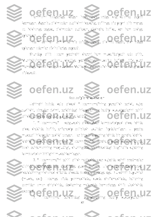 - Hammomi   bodgardga   kelgan   hech   kishi   ortiga   sog’-salomat   qaytib
ketmagan. Agar bu tilsimotdan qutilishni istasang, qo’linga o’q yoyni olib menga
ot.   Nishonga   tegasa,   tilsimotdan   qutilasan,   aksincha   bo’lsa,   sen   ham   toshga
aylanasan.
Hotam   uchinchi   urinishida   o’q   to’tiga   tegadi,   tilsimot   tugab,   tosh   butga
aylangan odamlar o’z hollariga qaytadi.
Shunday   qilib   Hotam   yettinchi   shartni   ham   muvaffaqiyatli   ado   qilib,
Munirshohning   Husnbonu   visoliga   yetishishiga   muvofaq   bo’ladi.   O’z   yurti
Yamanga   borib   qolgan   umrini   Malikayi   Zarrinpo’sh   bilan   rohat-farog’atda
o’tkazadi.
Bob bo’yicha xulosalar
Uchinchi   bobda   xalq   qissasi   “Hotamnoma”ning   yaratilish   tarixi,   sujet
tuzilishi,   obrazlar   tizimi,   tarkibidagi   hikoyalarning   badiiy   xususiyatlarini   tahlil
qilish natijasida quyidagi xulosalarga keldik:  
1.   “Hotamnoma”   –   sarguzasht   qissa .   Asar   kompozitsiyasi   qissa   ichida
qissa   shaklida   bo‘lib,   an’anaviy   qoliplash   usulidan   foydalanilgan.   U   yettita
mustaqil hikoyadan tashkil topgan. Har bitta hikoyaning ichida bir qancha kichik-
kichik   hikoyalar   ham   berilgan.   “Hotamnoma”da   barcha   qissalar   va   afsonalarda
bosh   qahramonning   mavjudligi,   shuningdek,   ular   orasidagi   bog’liqlik   sujetning
kompozitsion birligini mustahkamlagan.
2.   “Hotamnoma”ni   tahlil   qilish   natijasida   asar   sujetida   sehrli   predmetlar
alohida   ahamiyatga   ega   ekanligiga   guvoh   bo’ldik.   Ular   xalqning   asriy   orzu-
istaklarining nishonasi sifatida qissada poetik qimmatga ega. Bu sehirli buyumlar
(muxra,   aso)   Hotamga   o‘tda   yonmaslikda,   suvda   cho‘kmaslikda,   baliqning
qornidan   omon   chiqishida,   devlarning   makonida   bemorlarga   shifo   ulashishda
asqotadi. 
3.   “Hotamnoma”   tarkibidagi   hikoyatlarning   badiiy   xususiyatlarini
83 