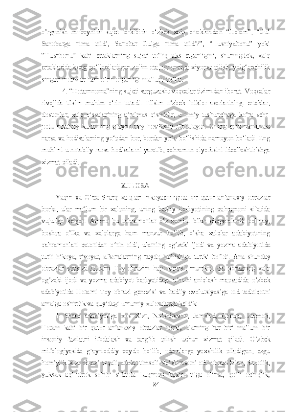 o’rganish   mobaynida   sujet   tarkibida   o‘zbek   xalq   ertaklaridan   “Hotam”,   “Gul
Sanobarga   nima   qildi,   Sanobar   Gulga   nima   qildi?”,   “Husniyabonu”   yoki
“Husnbonu”   kabi   ertaklarning   sujeti   to‘liq   aks   etganligini,   shuningdek,   xalq
ertaklarida keng qo’llaniladigan zolim ota, omonatga xiyonat qilish, yolg‘onchilik
singari motivlar ham o’rin olganligi ma’lum bo’ldi.
4.  “Hotamnoma”ning sujeti sarguzasht voqealar tizimidan iborat. Voqealar
rivojida   tilsim   muhim   o‘rin   tutadi.   Tilsim   o‘zbek   folklor   asarlarining:   ertaklar,
dostonlar,   xalq   qissalarining   ajralmas   qismidir,   u   ilmiy   tushunchaga   ko‘ra   sehr-
jodu   notabiiy   kuchining   g’ayrioddiy   hosilasini   ifodalaydi.   Uning   epik   namunasi
narsa va hodisalarning yo‘qdan bor, bordan yo‘q bo‘lishida namoyon bo‘ladi. Eng
muhimi u notabiiy narsa hodisalarni yaratib, qahramon qiyofasini ideallashtirishga
xizmat qiladi.
                                      XULOSA
Yaqin   va   O’rta   Sharq   xalqlari   hikoyachiligida   bir   qator   an‘anaviy   obrazlar
borki,   ular   ma‘lum   bir   xalqning,   uning   badiiy   ijodiyotining   qahramoni   sifatida
vujudga   kelgan.   Ammo   bu   qahramonlar   o’z   zamini   bilan   chegaralanib   qolmay,
boshqa   o’lka   va   xalqlarga   ham   manzur   bo’lib,   o’sha   xalqlar   adabiyotining
qahramonlari   qatoridan   o ʻ rin   oldi,   ularning   og ʻ zaki   ijodi   va   yozma   adabiyotida
turli   hikoya,   rivoyat,   afsonalarning   paydo   bo’lishiga   turtki   bo ʻ ldi.   Ana   shunday
obrazlar   sirasiga   Hotami   Toy   obrazini   ham   kiritish   mumkin.   Bu   obrazning   xalq
og ʻ zaki   ijodi   va   yozma   adabiyot   badiyatidagi   o ʻ rnini   aniqlash   maqsadida   o’zbek
adabiyotida   Hotami   Toy   obrazi   genezisi   va   badiiy   evolutsiyasiga   oid   tadqiqotni
amalga oshirdik va quyidagi umumiy xulosalarga keldik: 
1.   Sharq   adabiyotiga   xos   Xizr,   No‘shiravon,   Jamshid,   Qorun,   Luqmon,
Hotam   kabi   bir   qator   an’anaviy   obrazlar   borki,   ularning   har   biri   ma’lum   bir
insoniy   fazilatni   ifodalash   va   targ ʻ ib   qilish   uchun   xizmat   qiladi.   O ʻ zbek
mifologiyasida   g`ayrioddiy   paydo   bo`lib,   odamlarga   yaxshilik   qiladigan,   ezgu
homiylik Xizr obrazi orqali, adolat timsoli No‘shiravoni odil obrazi bilan, donolik,
yuksak   aql-idrok   sohibi   sifatida   Luqmoni   hakim   tilga   olinsa,   qo‘li   ochiqlik,
84 