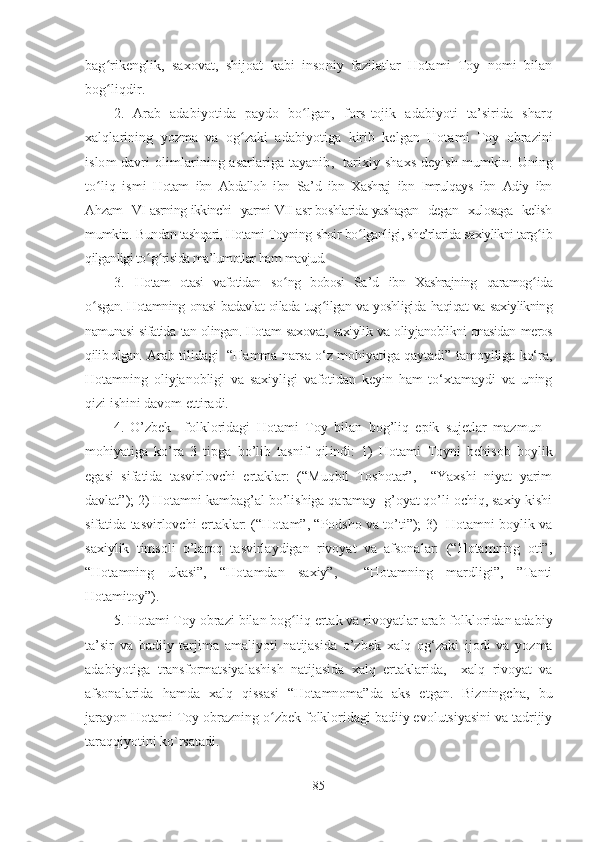 bag ʻ rikenglik,   saxovat,   shijoat   kabi   insoniy   fazilatlar   Hotami   Toy   nomi   bilan
bog ʻ liqdir . 
2.   Arab   adabiyotida   paydo   bo ʻ lgan ,   fors - tojik   adabiyoti   ta ’ sirida   sharq
xalqlarining   yozma   va   og ʻ zaki   adabiyotiga   kirib   kelgan   Hotami   Toy   obrazini
islom   davri   olimlarining   asarlariga   tayanib ,    tarixiy   shaxs   deyish   mumkin .   Uning
to ʻ liq   ismi   Hotam   ibn   Abdalloh   ibn   Sa ’ d   ibn   Xashraj   ibn   Imrulqays   ibn   Adiy   ibn
Ahzam   VI   asrning   ikkinchi   yarmi   VII   asr   boshlarida   yashagan   degan   xulosaga   kelish
mumkin .  Bundan tashqari, Hotami Toyning  shoir bo ʻ lganligi, she’rlarida saxiylikni targ ʻ i b
qilganligi to ʻ g ʻ risida ma’lumotlar  ham  mavjud.    
3.   Hotam   otasi   vafotidan   so ʻ ng   bobosi   Sa ’ d   ibn   Xashrajning   qaramog ʻ ida
o ʻ sgan.   Hotamning onasi badavlat oilada tug ʻ ilgan va yoshligida haqiqat va saxiylikning
namunasi sifatida tan olingan.   Hotam saxovat, saxiylik va oli y janoblikni onasidan meros
qilib olgan.   Arab  tilidagi    “Hamma narsa o‘z mohiyatiga qaytadi” tamoyiliga ko‘ra,
Hotamning   oliyjanobligi   va   saxiyligi   vafotidan   keyin   ham   to‘xtamaydi   va   uning
qizi ishini davom ettiradi.
4 .   O’zbek     folkloridagi   Hotami   T oy   bilan   bog’liq   epik   sujetlar   mazmun   -
mohiyatiga   ko’ra   3   tipga   bo’lib   tasnif   qil indi:   1)   Hotami   T oyni   behisob   boylik
egasi   sifatida   tasvirlovchi   ertaklar:   (“Muqbil   Toshotar”,     “Yaxshi   niyat   yarim
davlat”); 2) Hotamni kambag’al bo’lishiga qaramay  g’oyat qo’li ochiq, saxiy kishi
sifatida tasvirlovchi ertaklar: (“Hotam”, “Podsho va to’ti”); 3)  Hotamni boylik va
saxiylik   timsoli   o’laroq   tasvirlaydigan   rivoyat   va   afsonalar:   (“Hotamning   oti”,
“Hotamning   ukasi”,   “Hotamdan   saxiy”,     “Hotamning   mardligi”,   ”Tanti
Hotamitoy”).  
5 . Hotami Toy  obrazi  bilan bog ʻ liq ertak va rivoyatlar  a rab folkloridan adabiy
ta’sir   va   badiiy   tarjima   amaliyoti   natijasida   o’zbek   xalq   og‘zaki   ijodi   va   yozma
adabiyotiga   transformatsiyalash ish   natijasida   xalq   ertaklari d a,     xalq   rivoyat   va
afsonalari d a   hamda   xalq   qissasi   “Hotamnoma”da   aks   etgan.   Bizningcha,   bu
jarayon  Hotami Toy obrazning o ʻ zbek folkloridagi badiiy evolutsiyasini va tadrijiy
taraqqiyoti ni ko`rsatadi . 
85 