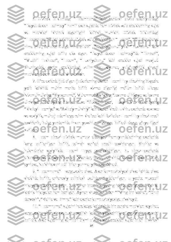 6 .   O ‘ zbek   folkloridagi   “Hotamnoma”   kabi   qardosh   qozoq   adabiyotidagi
“Ikayat dastan Hatimtay” nomli asar sujetida ham o ʻ zbek xalq ertaklarining sujet
va   motivlari   ishtirok   etganligini   ko’rish   mumkin.   O’zbek   folkloridagi
“Hotamnoma” sujeti tarkibida o’zbek xalq ertaklaridan “Hotam”, “Gul Sanobarga
nima   qildi,   Sanobar   Gulga   nima   qildi?”   ,   “Husniyabonu”   yoki   “Husnbonu”   kabi
ertaklarning   sujeti   to’liq   aks   etgan.   “Ikayat   dastan   Hatimtay”da   “Ilonpari”,
“Muqbil   Toshotar”,   “Hotam”,   “Husniyabonu”   kabi   ertaklar   sujeti   mavjud.
Shuningdek,   ayrim   ertaklardagi   zolim   ota,   xiyonat,   yolg’onchilik   singari
motivlarga ham duch kelish mumkin.
7.   O’rta asrlarda ijod qilgan ijodkorlarning asarlari Hotami Toy obrazining bizgacha
yetib   kelishida   muhim   manba   bo’lib   xizmat   qilganligi   ma’lum   bo’ldi.   Ularga:
Nizomulmulkning “Siyosatnoma”, Muhammad Avfiyning “Javome ul-hikoyat va lavome
ul-rivoyat”,   ”Sa’diyning   “Bo ʻ ston”   va   “Guliston”   asari,   Husayin   Voiz   Koshifiyning
“Risolayi Hotamiya” va “Axloqiy muhsiniy” kabi asarlari kiradi.  Ushbu asarlarda saxovat
va saxiylik, muhtoj odamlarga rahm-shafqat kabi fazilatlar   Hotami Toy obrazi orqali
tasvirlanib ,   bular   yordamida   inson   yaxshi   nomga   ega   bo‘ladi   degan   g‘oya   ilgari
surilgan.
8.   Hotam   obrazi   o ʻ zbek   mumtoz   adabiyoti   namoyondalarining   asarlarida
keng   qo’llanilgan   bo’lib,   talmeh   san’ati   orqali   tasvirlangan.   Shohlar   va
hukmdorlar   saxiylikda   Hotami   Toyga   tenglashtirilgan.   Bu   obraz   asarlarda
afsonaviy   va   tarixiy   shaxslar:   Iskandar,   Doro,   Jamshid,   Rustami   doston,   Xizr,
ayniqsa, No ʻ shiravoni odil bilan yonma -yon tasvirlanadi. 
9.   “Hotamnoma”   –  sarguzasht   qissa.   Asar   kompozitsiyasi   qissa   ichida  qissa
shaklida   bo‘lib,   an’anaviy   qoliplash   usulidan   foydalanilgan.   U   yettita   mustaqil
hikoyadan   tashkil   topgan.   Lekin   har   bitta   hikoyaning   ichida   bir   qancha   kichik-
kichik  hikoyalar  ham  berilgan.  Aynan  shu   jihati   bilan  “”Ming  bir   kecha”,  “Chor
darvesh”, “Kalila va Dimna” kabi asarlar kompozitsiyasiga o‘xshaydi. 
10. “Hotamnoma”  sujetini harakatga keltirishda bir qancha motivlar: sayohat,
sarguzasht,   shart-sinov,   tush,   evrilish   kabilar   yetakchilik   qilganligining   guvohi
bo ʻ ldik.   Asar sujetining salmoqli qismi o ʻ zbek xalq ertaklari sujeti bilan o ʻ xshash
86 