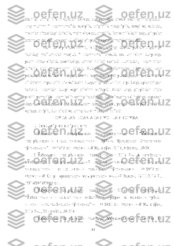 ekanligi   uning   folklor   sujetlari   asosiga   qurilgan   xalq   qissasi   ekanligini   anglatadi.
Eng   muhimi   “Hotamnoma”da   saxiylik,   to‘g ʻ rilik   rostgo‘ylik,   sevgi   va   sadoqat,
insonlar o‘rtasidagi do‘stlik, mehr-shavqat, tinchlik, farovonlik kabi ezgu g ʻ oyalar
tarannum etilgan.   Insonni ulug’lash g’oyasi qissaning markazida turadi.
11.   Hotam   tarixiy   shaxs   bo’lib,   islomdan   oldingi   davrda   yashab   o’tganligi
haqidagi   ma’lumotlar   mavjud.   “Hotamnoma”   qissada   esa   uni   islom   dunyosiga
yaqin   obraz   sifatida   tasvirlashga   urinish   hollari   seziladi.   Jumladan,   Hotam   bilan
do’stlik   ahd-u   paymonini   qilgan,   Sulaymon   payg ʻ ambarga   odamzodga   ozor
yetkazmaslik   va’dasini   bergan,   ammo   keyinchalik   yer   yuzidagi   jamiki   odamlarni
o ʻ ldirishni  niyat  qilib o ʻ z va’dasini buzganligi uchun ilon qiyofasiga aylantirilgan
parizod   Hotamdan   duoyi   xayr   qilishini   so’raydi.   Zotan   unga   g ʻ oyibdan   o ʻ ttiz
yoshli yamanlik Hotam kelib sening haqqingga duo qilsagina asl holinga qaytasan
degan   ovoz   kelgan   edi.   Shunda   Hotam   tahorat   qiladi,   yangi   libos   kiyadi,   boshini
sajdaga qo ʻ yib, duo qiladi va uning duosi mustajob bo’ladi.
FOYDALANILGAN ADABIYOTLAR RO`YXATI   
I. D a s t u r i y   a d a b i y o t l a r :  
1. Ўзбекистон   Республикаси   Президентининг   “Ўзбекистон
Республикасини   янада   ривожлантириш   бўйича   Ҳаракатлар   Стратегияси
тўғрисидаги” ПФ-4947-сон Фармони // Халқ сўзи. 2017, 8 феврал. №28.
2. Ўзбекистон   Республикаси   Президентининг   2019   йил   8   октябрдаги
«Ўзбекистон   Республикаси   олий   таълим   тизимини   2030   йилгача
ривожлантириш   концепциясини   тасдиқлаш   тўғрисида»ги   ПФ-5847-сон
Фармони   //   Қонун   ҳужжатлари   маълумотлари   миллий   базаси,   09.10.2019   й.,
06/19/5847/3887-сон.
3. Ўзбекистон   Республикаси   Президентининг   2019   йил   21   октябрдаги
“Ўзбек   тилининг   давлат   тили   сифатидаги   нуфузи   ва   мавқеини   тубдан
ошириш  чора-тадбирлари  тўғрисида”ги  ПФ-5850-сон  Фармони //   Халқ сўзи,
2019 йил, 22 октябрь. № 218.
4. Ўзбекистон   Республикаси   Вазирлар   Маҳкамасининг   2019   йил   12
87 