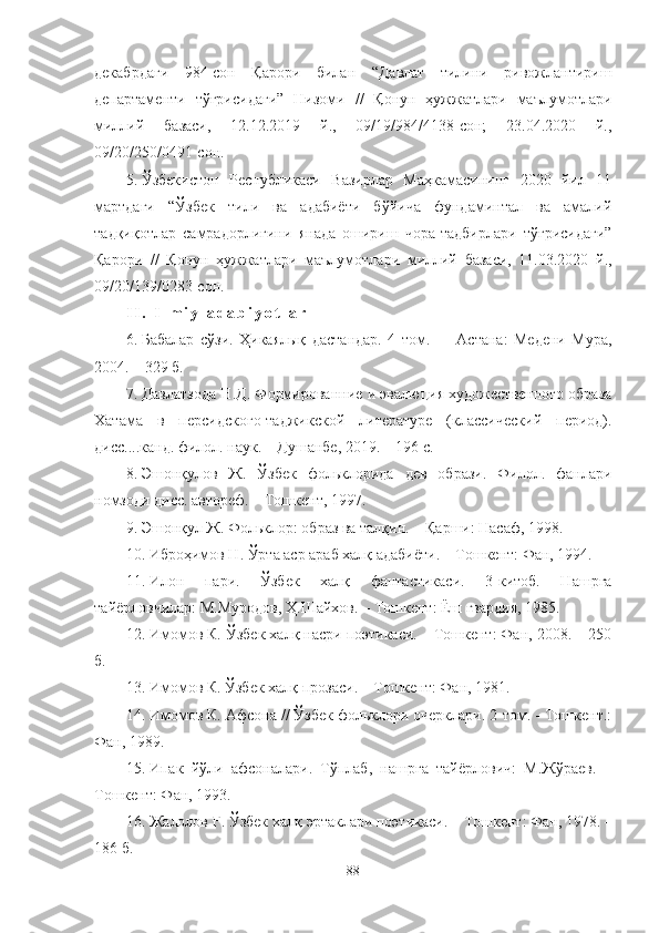 декабрдаги   984-сон   Қарори   билан   “Давлат   тилини   ривожлантириш
департаменти   тўғрисидаги”   Низоми   //   Қонун   ҳужжатлари   маълумотлари
миллий   базаси,   12.12.2019   й.,   09/19/984/4138-сон;   23.04.2020   й.,
09/20/250/0491-сон.
5. Ўзбекистон   Республикаси   Вазирлар   Маҳкамасининг   2020   йил   11
мартдаги   “Ўзбек   тили   ва   адабиёти   бўйича   фундаминтал   ва   амалий
тадқиқотлар   самрадорлигини   янада   ошириш   чора-тадбирлари   тўғрисидаги”
Қарори   //   Қонун   ҳужжатлари   маълумотлари   миллий   базаси,   11.03.2020   й.,
09/20/139/0283-сон.
I I .   I l m i y   a d a b i y o t l a r
6. Бабалар   сўзи.   Ҳикаялық   дастандар.   4   том .     –   Астана:   Медени   Мура,
2004. – 329 б.
7. Давлатзода Н.Д. Формированние и эвалюция художественного образа
Хатама   в   персидского -таджикской   литературе   (классический   период).
дисс....канд. филол. наук. –  Душанбе, 2019. – 196 с.
8. Эшонқулов   Ж.   Ўзбек   фольклорида   дев   образи.   Филол.   фанлари
номзоди дисс. автореф. – Тошкент ,  1997.
9. Эшонқул Ж. Фольклор: образ ва талқин. – Қ арши : Насаф, 1998 .
10. Иброҳимов Н. Ўрта аср араб халқ  адабиёти. – Тошкент : Фан, 1994.
11. Илон   пари.   Ўзбек   халқ   фантастикаси.   3-китоб.   Нашрга
тайёрловчилар: М.Муродов, Ҳ .Шайхов.  –  Тошкент : Ёш гвардия, 1985 .
12. Имомов К. Ўзбек халқ насри поэтикаси. – Тошкент: Фан, 2008. – 250
б.
13. Имомов К. Ўзбек халқ  прозаси. – Тошкент : Фан, 1981.
14. Имомов К. Афсона // Ўзбек фольклори очерклари. 2-том. - Тошкент.:
Фан, 1989. 
15. Ипак   йўли   афсоналари.   Тўплаб,   нашрга   тайёрлович:   М.Жўраев.   –
Тошкент: Фан, 1993.
16. Жалолов Ғ. Ўзбек халқ  эртаклари поэтикаси.  –  Тошкент : Фан, 1978.  –
186  б .
88 