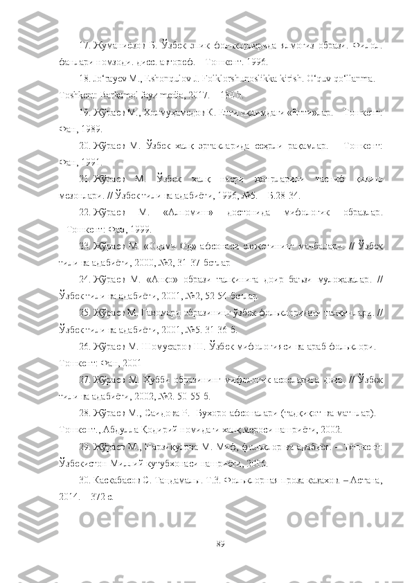 17. Жуманиёзов   Б.   Ўзбек   эпик   фолькорларида   ялмоғиз   образи.   Филол.
фанлари номзоди. дисс. автореф.  –  Тошкент.   1996 .
18. Jo‘rayev M., Eshonqulov J. Folklorshunoslikka kirish. O‘quv qo‘llanma. –
Toshkent: Barkamol fayz media, 2017. – 180 b.
19. Жўраев М., Холмуҳамедов К. Етти иқлимдаги «Етти»лар.  –  Тошкент:
Фан,   1989.
20. Жўраев   М.   Ўзбек   халқ   эртакларида   сеҳрли   рақ амлар.   –   Тошкент :
Фан, 1991.
21. Жўраев   М.   Ўзбек   халқ   насри   жанрларини   тасниф   қилиш
мезонлари .  // Ўзбек тили ва адабиёти, 1996, №5. – Б.28-34.
22. Жўраев   М.   «Алпомиш»   достонида   мифологик   образлар .
–  Тошкент :   Фан, 1999. 
23. Жўраев   М.   «Одами   Од»   афсонаси   сюжетининг   манбалари .   //   Ўзбек
тили ва адабиёти , 2000, №2, 31-37-бетлар  
24. Жўраев   М.   «Анқо»   образи   талқинига   доир   баъзи   мулоҳазалар .   //
Ўзбек тили ва адабиёти , 2001, №2, 52-54-бетлар  
25. Жўраев М.  Гавомард образининг ўзбек фольклоридаги талқинлари .   //
Ўзбек тили ва адабиёти , 2001, №5 . 31 - 36 -б .
26. Жўраев М. Шомусаров Ш. Ўзбек мифология си ва араб фольклори. -
Тошкент : Фан, 2001
27. Жўраев   М.   Ҳубби   образининг   мифологик   асосларига   доир .   //   Ўзбек
тили ва адабиёти , 2002, №2 . 50 - 55 -б .
28. Жўраев М., Саидова Р.     Бухоро афсоналари (тадқиқот ва матнлар). -
Тошкент., А бдулла   Қодирий номидаги халқ мероси нашриёти, 2002.
29. Жўраев М., Нарзиқулова М. Миф,   фольклор ва адабиёт. – Тошкент :
Ўзбекистон Ми ллий кутубхонаси нашриёти, 2006.  
30. Каскабасов С. Таңдамалы. Т.3. Фольклорная проза казахов.   Астана,‒
2014.  – 372 c.
89 