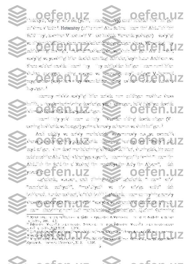 ifodalaydi,   keyingi   so‘z   esa   (ya’ni,   Hotam   ibn   Tay)   atoqli   otlardan   hosil   bo‘lgan
qo‘shma sifatdir 12
.   Hotamitoy   (to‘liq nomi Abu Safona Hotam ibni Abdulloh ibni
Sa’di Toyi ,   taxm inan VI   a sr   oxiri   VII   asr   boshi da   Yaman da yashagan ) – saxiyligi
va oliyjanobligi bilan sharq mamlakatlarida dong taratgan shaxs. Yamandagi Toy
qabilasining   boshlig‘i,   mashhur   lashkarboshi   va   shoir   bo‘lgan.   Adl - u   insofi,
saxiyligi  va yaxshiligi  bilan  dastlab atrofdagi  qabilalar, keyin  butun Arabiston  va
Sharq   xalqlari   orasida   Hotami   Toy   –   Toy   qabilasidan   bo‘lgan   Hotam   nomi   bilan
shuhrat   qozongan.   Uning   saxovat   va   himmatiga   qoyil   qolgan   Muhammad
payg‘ambar   (sav)   ham   Toy   sharofatidan   uning   avlodini   e’zozda   tutishini
buyurgan. 13
 
Hotamtoy   mislsiz   saxiyligi   bilan   tarixda   nom   qoldirgan   mashhur   shaxs
bo ʻ lib,   u   Payg ʻ ambarimizning   davrlariga   yetib   kelmagan,   balki   johiliyat   davrida
islomdan benasib holda dunyodan o ʻ tgan. 14
Hotami   Toiy   yoki   Hotam   ut   Toiy   –   islomdan   oldingi   davrda   o ʻ tgan   (VII
asrning boshlarida vafot etgan) yarim afsonaviy qahramon va shoir bo ʻ lgan. 15
 
Arab   adabiy   va   tarixiy   manbalarida   va   zamonaviy   rus   va   evropalik
sharqshunoslarning   ilmiy   tadqiqotlarida   Hotamning   haqiqiy   ismi   “Xatim”   deb
qayd etilgan.   Islom davri manbalarining ko‘plab mualliflari, shuningdek, bir qator
tadqiqotchilar Abulfaraj Isfahaniyga suyanib, Hotamning to‘liq ismini “Hotam ibn
Abdulloh   ibn   Sa’d   ibn   al-Xashraj   ibn   Imrulqays   ibn   Adiy   ibn   Ahzam”,   –   deb
yozadilar.
Lug‘atlarda,   xususan,   arab   tilining   izohli   lug‘atlarida   “Hotam”   so‘zi
“qarorlarida   qat’iyatli”,   “mas’uliyatli   va   o‘z   so‘ziga   sodiq”   deb
izohlanadi.   Bundan tashqari, ko‘plab izohli lug‘atlarda Hotam at-Toyining ramziy
shaxsiga   asoslangan   “Hotam”   so‘zi   “saxiylik   va   olijanoblik”   deb   talqin   qilinadi.
Hotam     obarzining   nomi   turli   manbalarda   turlicha   berilgan.   Qur’oni   K arimning
12
  Ҳотамнома .   Нашрга   тайёрловчи   ва   сўзбоши   муаллифи:   А.Матғозиев.   −   Тошкент:   Адабиёт   ва   санъат
нашриёти, 1988. – Б. 3.
13
  Ўзбекистон Миллий энциклопедияси. 12 томлик. – Тошкент: Ўзбекистон Миллий энциклопедияси давлат
илмий нашриёти, 2002-2006.   –   B . 348.
14
  Qur’oni Karim ma’nolarining tarjima va tafsiri .  Tarjima va tafsir muallifi: Shayx Abdulaziz Mansur. – Toshkent:
Movarounnahr, 2020.  –  B .  58.
15
  Ming  bir   kecha:   Arab   ertaklari:   8jildlik.     4-jild:   270-434-kechalar.   Tarjimon   Karimov   U.,  nashrga   tayyorlovchi
Ziyodov A. – Toshkent: O’zbekiston,  2015.  – B. 356.
9 