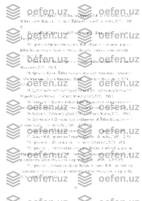 31. Кошифий Хусаин Воиз. Ахло қи Муҳсиний // нашрга тайёрловчилар:
М.Аминов Ф. Хасанов. –Тошкент:  Ўзбекистон илмий нашриёти, 2011. – 376
б.
32. Лапасов   Ж.   Мумтоз   адабий   асарлар   учун   ўқув   луғати.   –   Тошкент:
Ўқитувчи, 1994.
33. Нурмонов   Фурқат  Исмоилович.   Хизр   образининг   генезиси   ва   унинг
ўзбек   фольклоридаги   талқини.   Филол.   фанлари   номзоди.   дисс.   автореф.   –
Тошкент.  200 6.
34. Қосимов   Б.   Миллий   уйғониш   даври   ўзбек   адабиёти.   –Тошкент:
Маънавият, 2004. – 450 б.
35. Қуръони   Карим .   Ўзбек   тилидаги   маънолар   таржимаси.   Таржимон:
Шайх   Муҳаммад   Содиқ   Муҳаммад   Юсуф.   –   Тошкент:   Ҳилол   нашр,   2018 .   –
604   б.
36. Qur’oni karim ma’nolarining tarjima va tafsiri .   Tarjima va tafsir muallifi:
Shayx Abdulaziz Mansur. – Toshkent: Movarounnahr, 2020.  –  255 b.
37. Раҳмонов Т. Қадимги мифлар ўзбек фольклори эпик мотивларининг
ўзаги сифатида.  Филол. фанлари номзоди. дисс. автореф.  –  Тошкент. 1996.
38. Safarov O. O‘zbek xalq og’zaki ijodi. – Toshkent: Musiqa, 2010. – 368 b.
39. Саримсоқов   Б.   Эпик   жанрлар   диффузияси .   //   Ўзбек   фольклорининг
эпик жанрлари. – Тошкент, Фан, 1981. - Б.106-115.
40. Саримсоқов Б. Ўзбек маросим фольклори. – Тошкент: Фан, 1986.
41. Сакали М.А. Туркменский сказочный эпос. – Ашхабад, 1956. – С. 69.
42. Турдимов Ш. Этнос ва эпос.  –  Тошкент: O'zbekiston, 2012 .  –   96 б.
43. Туманов   Н.   Историческая   личность   Хатама   в   «Китаб   альагани»
Абулфараджа   аль-Исфагани   //   Вестник   Таджикского   национального
университета. Серия: Филология.   Душанбе, 2016. – №4/6. – С.243-246‒ .   
44. Туманов   Н.   Отражение   облика   Хатама   в   поэзии   Х-Х II   вв.   Вестник
Таджикского   национального   университета.   Серия:   Филология.     Душанбе,	
‒
2017. – №4/1. – С.196-199 .  
90 