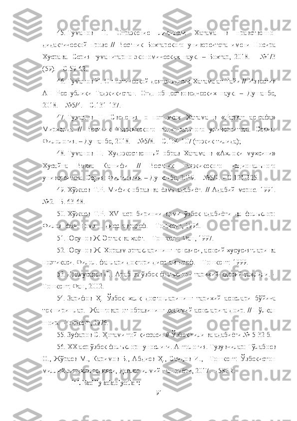 45. Туманов   Н.   Отражение   личности   Хатама   в   нравственно-
дидактической   прозе   //   Вестник   Бохтарского   университета   имени   Носира
Хусрава.   Серия   гуманитарно-экономических   наук.     Бохтар,   2018.   –   №1/3‒
(59). – С.59-62 .  
46. Туманов Н. О поэтической деятельности Хатама ат-Тайи // Известия
АН   Республики   Таджикистан.   Отд.   обществоведческих   наук.     Душанбе,	
‒
2018. – №5/4. – С.131-137 .
47. Туманов   Н.   Сведения   о   потомках   Хатама   в   «Равзат   ас-сафа»
Мирхонда   //   Вестник   Таджикского   национального   университета.   Серия:
Филология.   Душанбе, 2018. – №5/8. – С.104-107 (тожик тилида); 	
‒
48. Туманов   Н.   Художественный   образ   Хатама   в   «Ахлоки   мухсини»
Хусайна   Ваиза   Кашифи   //   Вестник   Таджикского   национального
университета. Серия: Филология.   Душанбе, 2019. – №5/1. – С.121-125	
‒ .
49.	
Хўжаев   Т.Р.  	Мифик   образ   ва   ёзма   адабиёт	.  //   Адабий   мерос.   1991.	
№2. –Б. 63-68. 
50.	
Хўжаев   Т.Р.   ХV  	аср   биринчи   ярми   ўзбек   адабиёти   ва   фольклор:
Филол. фан. номз. ... дисс. автореф.  –  Тошкент,	
 1996.
51. Юсупов Ж. Эртак ва ҳ аёт. – Тошкент : Фан, 1997.
52. Юсупов Ж. Хоразм эртакларининг генезиси, асосий хусусиятлари ва
поэтикаси. Филол. фанлари д октори дисс. автореф. – Тошкент : 1999 .
53. Шомусаров Ш. Араб ва ўзбек фольклори тарихий-қиёсий таҳ лили. –
Тошкент : Фан, 2002 .
54. Зарифов   Ҳ.   Ўзбек   халқ   достонларининг   тарихий   асослари   бўйича
текширишлар.     Жанговар от образининг қадимий асосларига доир .   // Пўлкан
шоир.  – Тошкент,  1976.
55. Зуфаров С .  Ҳотами той қиссаси . //  Ўзбек тили ва адабиёти №-5 32-б.
56. ХХ аср ўзбек фолъклоршунослиги. Антология. Тузувчилар: Тўлабоев
О.,   Жўраев   М.,   Каримов   Б.,   Абдиев   Ҳ.,   Саидов   И.,   –Тошкент:   Ўзбекистон
миллий энциклопедияси, Давлат илмий нашриёти, 2017 .   –  580   b.
III. Badiiy adabiyotlar:
91 