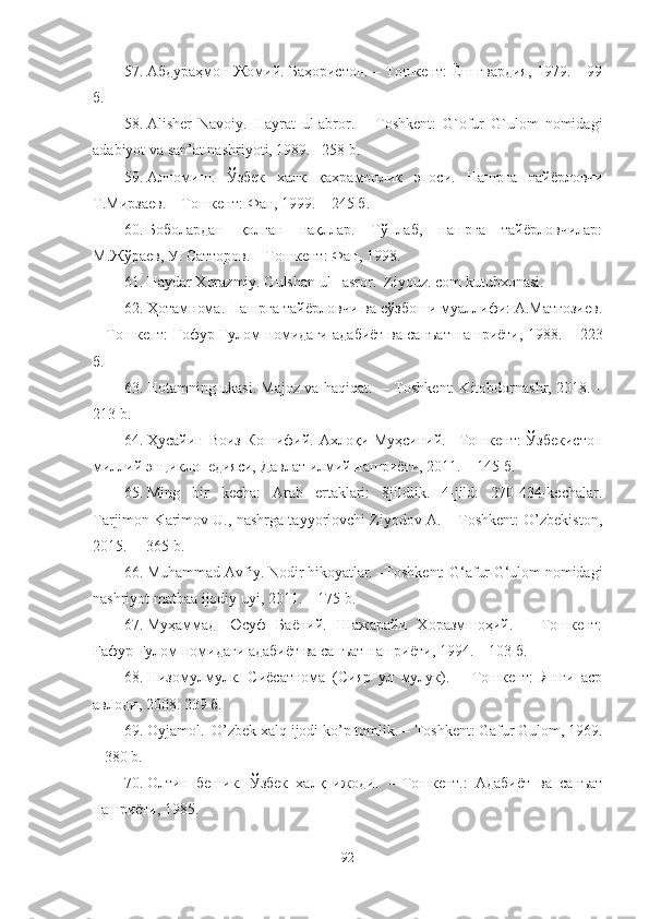 57. Абдураҳмон Жомий. Баҳористон. – Тошкент: Ёш гвардия, 1979. – 99
б.
58. Alisher   Navoiy.   Hayrat   ul-abror.   –   Toshkent:   G`ofur   G`ulom   nomidagi
adabiyot va san’at nashriyoti, 1989. –258 b.  
59. Алпомиш .   Ў збек   халк   қ ахрамонлик   эпоси .   Нашрга   тайёрловчи
Т . Мирзаев .  –  Тошкент :  Фан , 1999 . – 2 45  б .
60. Боболардан   қолган   нақллар.   Тўплаб,   нашрга   тайёрловчилар:
М .Жўраев, У. Сатторов. – Тошкент : Фан, 1998.
61. Haydar Xorazmiy. Gulshan ul –asror.  Ziyouz. com kutubxonasi.
62. Ҳотамнома. Нашрга тайёрловчи ва сўзбоши муаллифи: А.Матғозиев.
− Тошкент: Ғофур Ғулом номидаги адабиёт ва санъат нашриёти, 1988. –   223
б . 
63. Hotamning   ukasi .  Majoz va haqiqat.    – Т oshkent:  Kitobdornashr, 2018.   –
213 b.
64. Ҳусайин Воиз  Кошифий. Ахлоқи Муҳсиний. –Тошкент:  Ўзбекистон
миллий энциклопедияси, Давлат илмий нашриёти, 2011.  –  145 б .
65. Ming   bir   kecha:   Arab   ertaklari:   8jildlik.   4-jild:   270-434-kechalar.
Tarjimon Karimov U., nashrga tayyorlovchi Ziyodov A. – Toshkent: O’zbekiston,
2015.  – 365 b.
66. Muhammad Avfiy. Nodir hikoyatlar. –Toshkent: G‘afur G‘ulom nomidagi
nashriyot matbaa ijodiy uyi, 2011. – 175 b. 
67. Муҳаммад   Юсуф   Баёний.   Шажарайи   Хоразмшоҳий.   –   Тошкент:
Fафур Fулом нoмидаги  a дабиёт ва санъат нашриёти, 1994. – 103 б .
68. Низомулмулк.   Сиёсатнома   (Сияр   ул   мулук).   –   Тошкент:   Янги   аср
авлоди, 2008.  2 39   б .
69. Oyjamol.  O’zbek xalq ijodi ko’p tomlik. –  Toshkent:  Gafur Gulom, 1969 .
– 380  b.
70. Олтин   бешик.   Ўзбек   халқ   ижоди.   –   Тошкент.:   Адабиёт   ва   санъат
нашриёти, 1985 .
92 