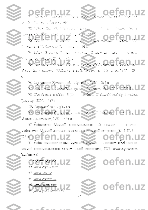 71. Рабғузий   Носируддин   Бурҳониддин.   Қисаси   Рабғ узий.   Иккинчи
китоб.  –  Тошкент : Ёзувчи, 1990.
72. Сайфи   Сарoий.   Шеърлар.   Гулистон.   –   Тошкент:   Fафур   Fулом
нoмидаги бадиий адабиёт нашриёти, 1968. – 256 б.
73. Саъдий     Шеърозий.   Гулистон.   Таржимонлар:   Ғуломов   А.,
Шоисломов Ш, Комилов Р.  –  Тошкент .  199 9 .
74. Sa’diy   Sheroziy.   Bo‘ston.   Forsiydan   Chustiy   tarjimasi.   –   Toshkent:
Yoshlar nashriyot uyi. 2019. – 143 b.
75. Саргузашти Ҳотам. Тайёркунандаи матн Ҳ.Азизқулов ва С.Давронов.
Муаллифони   сарсухан   Ю.Салимов   ва   Ҳ.Азизқулов.   –   Душанбе,   1967.   –   281
с.; 
76. Саргузашти Ҳотами Той. – Душанбе, 1997. – 272 с.
77. Тоҳир Малик. Одамийлик мулки . –  Т o шкент: Шарқ, 2014. – 935 б.
78. O ‘ zbek   xalq   ertaklari .   3- jild .   –   Toshkent :   O ` qituvchi   nashriyoti - matbaa
ijodiy   uyi , 2014. –   457  b .
IV.   Foydalanilgan lug`atlar:  
79.   Философский   словарь.   Под   ред.   И.Т.Фролова.   –   4-е   изд.   –
М осква :Политиздат, 1981. – 445 с.
80. Ўзбекистон   Миллий   энциклопедияси.   12   томлик.   –   Тошкент:
Ўзбекистон   Миллий   энциклопедияси   давлат   илмий   нашриёти,   2002-2006.   –
926 б.
81. Ўзбек   тилининг   изоҳли   луғати.   5   жилдли.   –   Тошкент:   «Ўзбекистон
миллий   энциклопедияси»   Давлат   илмий   наштирёти,   2006.   www.ziyouz.com
kutubxonasi.
V.  Internet saytlari
82. www.ziyouz.com
83. www.Lex.uz   
84. www.ziyonet.uz   
85. www.twipx.com   
86. www.yazikoznanie.ru   
93 