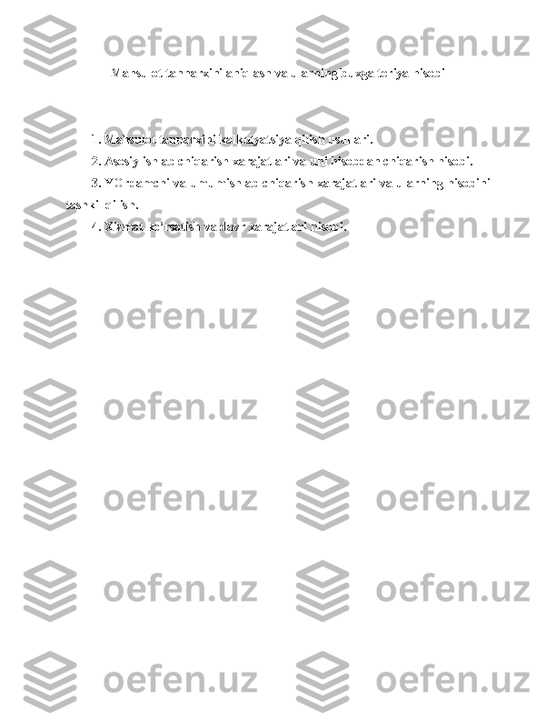 Mahsulot  tannarxini aniqlash va ularning buxgalteriya hisobi
1 . Mahsulot tannarxini kalkulyatsiya qilish usullari.
2. Asosiy ishlab chiqarish xarajatlari va uni hisobdan chiqarish hisobi.
3. YOrdamchi va umumishlab chiqarish xarajatlari va ularning hisobini
tashkil qilish.
4. Xizmat   ko‘rsatish va davr   xarajatlari   hisobi. 