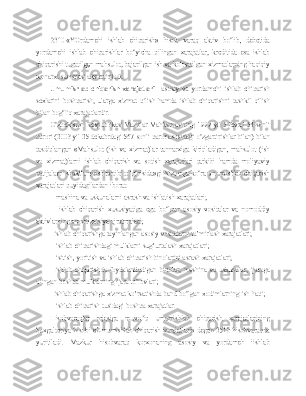 2310-«YOrdamchi   ishlab   chiqarish»   hisob   varaq   aktiv   bo‘lib,   debetida
yordamchi   ishlab   chiqarishlar   bo‘yicha   qilingan   xarajatlar,   kreditida   esa   ishlab
chiqarishi tugatilgan mahsulot, bajarilgan ish va ko‘rsatilgan xizmatlarning haqiqiy
tannarxi summasi aks ettiriladi. 
Umumishlab   chiqarish   xarajatlari –   asosiy   va   yordamchi   ishlab   chiqarish
sexlarini   boshqarish,   ularga   xizmat   qilish   hamda   ishlab   chiqarishni   tashkil   qilish
bilan bog‘liq xarajatlardir.
O‘zbekiston Respublikasi Vazirlar Mahkamasining 1999 yil 5 fevral 54-sonli
qarori (2003 yil 25 dekabrdagi 567-sonli qaror asosidagi o‘zgartirishlar bilan) bilan
tasdiqlangan   «Mahsulot   (ish   va   xizmat)lar   tannarxiga   kiritiladigan,   mahsulot   (ish
va   xizmat)larni   ishlab   chiqarish   va   sotish   xarajatlari   tarkibi   hamda   moliyaviy
natijalarni shakllantirish tartibi to‘g‘risida»gi Nizomga ko‘ra umumishlab chiqarish
xarajatlari quyidagilardan iborat:
-  mashina   va   uskunalarni   asrash   va   ishlatish   xarajatlari;
-     ishlab   chiqarish   xususiyatiga   ega   bo‘lgan   asosiy   vositalar   va   nomoddiy
aktivlarning amortizatsiya ajratmalari;
- ishlab chiqarishga tayinlangan asosiy vositalarni ta’mirlash xarajatlari;
-  ishlab   chiqarishdagi   mulklarni   sug‘urtalash   xarajatlari;
-  isitish, yoritish   va   ishlab   chiqarish   binolarini   asrash   xarajatlari;
-   ishlab   chiqarishda   foydalaniladigan   binolar,   mashina   va   uskunalar,   ija raga
olingan boshqa mulklarning ijara to‘lovlari;
- ishlab chiqarishga xizmat ko‘rsatishda band bo‘lgan xodimlarning ish haqi;
-  ishlab   chiqarish   tusidagi   boshqa   xarajatlar.
Hisobvaraqlar   rejasiga   muvofiq   umumishlab   chiqarish   xarajatlarining
buxgalteriya hisobi «Umumishlab chiqarish xarajatlari» degan 2510-hisobvaraqda
yuritiladi.   Mazkur   hisobvaraq   korxonaning   asosiy   va   yordamch   iishlab 