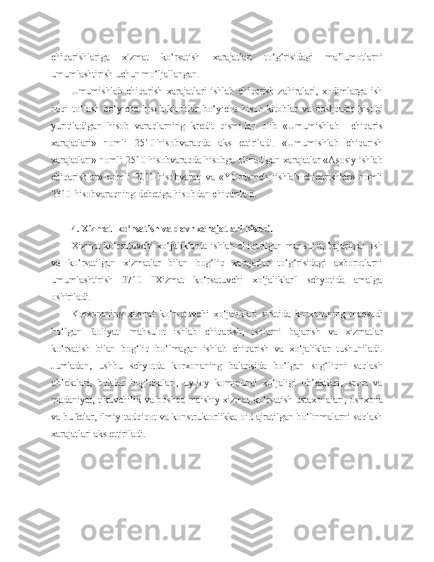 chiqarishlariga   xizmat   ko‘rsatish   xarajatlari   to‘g‘risidagi   ma’lumotlarni
umumlashtirish uchun mo‘ljallangan. 
Umumishlab   chiqarish   xarajatlari   ishlab   chiqarish   zahiralari,   xodimlarga   ish
haqi   to‘lash   bo‘yicha   hisob-kitoblar   bo‘yicha   hisob-kitoblar   va   boshqalar   hisobi
yuritiladigan   hisob   varaqlarning   kredit   qismidan   olib   «Umumishlab     chiqaris
xarajatlari»   nomli   2510-hisobvaraqda   aks   ettiriladi.   «Umumishlab   chiqarish
xarajatlari» nomli 2510-hisobvaraqda hisobga olinadigan xarajatlar «Asosiy ishlab
chiqarishlar»   nomli   2010-hisobvaraq   va   «YOrdamch   iishlab   chiqarishlar»   nomli
2310-hisobvaraqning debetiga hisobdan chiqariladi. 
4. Xizmat    ko‘rsatish   va davr xarajatlari   hisobi.
Xizmat ko‘rsatuvchi xo‘jaliklarda ishlab chiqarilgan mahsulot, bajarilgan ish
va   ko‘rsatilgan   xizmatlar   bilan   bog‘liq   xarajatlar   to‘g‘risidagi   axborotlarni
umumlashtirish   2710   "Xizmat   ko‘rsatuvchi   xo‘jaliklar"   schyotida   amalga
oshiriladi.
Korxonaning   xizmat   ko‘rsatuvchi   xo‘jaliklari   sifatida   korxonaning   maqsadi
bo‘lgan   faoliyati   mahsulot   ishlab   chiqarish,   ishlarni   bajarish   va   xizmatlar
ko‘rsatish   bilan   bog‘liq   bo‘lmagan   ishlab   chiqarish   va   xo‘jaliklar   tushuniladi.
Jumladan,   ushbu   schyotda   korxonaning   balansida   bo‘lgan   sog‘liqni   saqlash
ob’ektlari,   bolalar   bog‘chalari,   uy-joy   kommunal   xo‘jaligi   ob’ektlari,   sport   va
madaniyat, tikuvchilik va boshqa maishiy xizmat ko‘rsatish ustaxonalari, oshxona
va bufetlar, ilmiy-tadqiqot va konstruktorlikka oid ajratilgan bo‘linmalarni saqlash
xarajatlari aks ettiriladi. 