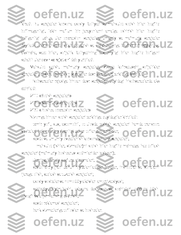 kiradi.   Bu   xarajatlar   korxona   asosiy   faoliyati   va   mahsulot   sotish   bilan   bog‘liq
bo‘lmaganligi,   lekin   ma’lum   bir   jarayonlarni   amalga   oshirish   bilan   bog‘liq
bo‘lganligi   uchun   ular   operatsion   xarajatlar,   umumiy   va   ma’muriy   xarajatlar
deyiladi. Ular mahsulot ishlab chiqarish va sotish hajmiga bog‘liq bo‘lmagani, va
aksincha,   vaqt   bilan,   xo‘jalik   faoliyatining   davomiyligi   bilan   bog‘liq   bo‘lgani
sababli ular  davr xarajatlari  deb yuritiladi. 
Mahsulot   sotish,   ma’muriy   xarajatlar,   xizmat   ko‘rsatuvchi   xo‘jaliklar
xarajatlari, boshqa operatsion xarajatlar davr xarajatlari tarkibiga kiritiladi.
Hisobvaraqlar   rejasiga   binoan   davr   xarajatlari   quyidagi   hisobvaraqlarda   aks
ettiriladi:
9410-«Sotish   xarajatlari»
9420-«Ma’muriy   xarajatlar»
9430-«Boshqa   operatsion   xarajatlar»
Nizomga   binoan   sotish   xarajatlari   tarkibiga   quyidagilar   kiritiladi: 
-   temir   yo‘l,   suv,   avtomobil,   ot-ulovda   tashish   xarajatlari   hamda   transport
vositalari bekor turib qolganligi uchun to‘langan jarimalar;
-  savdo   va   umumiy   ovqatlanish   korxonalarining   xarajatlari;
                -   mahsulot   (ishlar,   xizmatlar)ni   sotish   bilan   bog‘liq   mehnatga   haq   to‘lash
xarajatlari (ma’muriy-boshqaruv xodimlaridan tashqari);
- ularning ijtimoiy sug‘urta ajratmalari;
-   savdo   ehtiyojlari   uchun   foydalaniladigan   binolar,   inshootlar   va   xonalarni
ijaraga olish, saqlash va tuzatish xarajatlari;
-  asosiy   vositalar   va   nomoddiy   aktivlar    amortizatsiyasi;
-   sanitariya   kiyim-boshi,   oshxona   dasturxon   va   sochiqlari,   oshxona   idish-
tovog‘i va anjomlarining eskirishi;
-  savdo reklamasi xarajatlari;
-  bank xizmatlariga to‘lovlar  va boshqalar. 