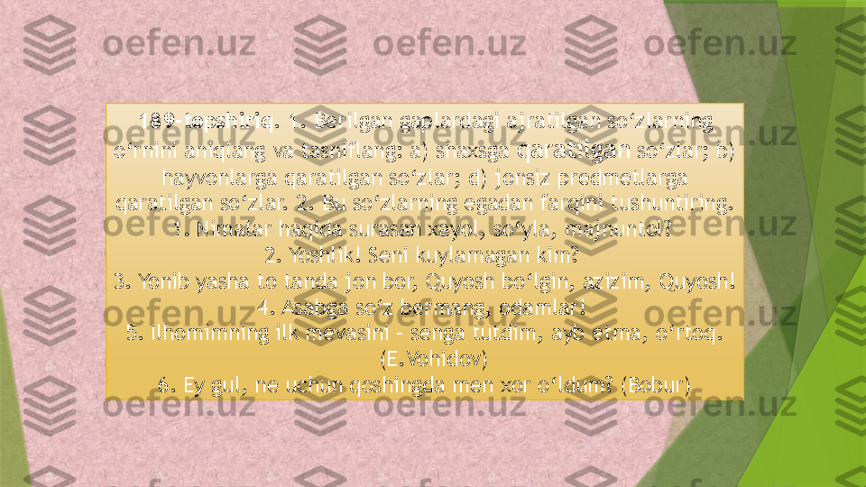 189-topshiriq.  1. Berilgan gaplardagi ajratilgan so‘zlarning 
o‘rnini aniqlang va tasniflang: a) shaxsga  qaratilgan  so‘zlar; b) 
hayvonlarga qaratilgan so‘zlar; d) jonsiz predmetlarga 
qaratilgan so‘zlar. 2. Bu so‘zlarning egadan farqini tushuntiring.
1. Nimalar haqida surasan xayol, so‘yla, majnuntol? 
2. Yoshlik! Seni kuylamagan kim? 
3. Yonib yasha to tanda jon bor, Quyosh bo‘lgin, azizim, Quyosh!
4. Asabga so‘z bermang, odamlar! 
5. Ilhomimning ilk mevasini – senga tutdim, ayb etma, o‘rtoq. 
(E.Vohidov) 
6. Ey gul, ne uchun qoshingda men xor o‘ldum? (Bobur)                 