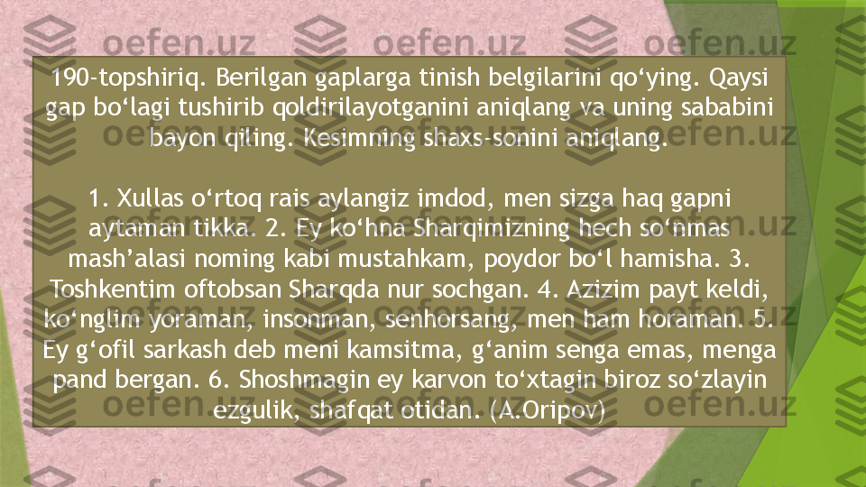 190-topshiriq. Berilgan gaplarga tinish belgilarini qo‘ying. Qaysi 
gap bo‘lagi tushirib qoldirilayotganini aniqlang va uning sababini 
bayon qiling. Kesimning shaxs-sonini aniqlang.
1. Xullas o‘rtoq rais aylangiz imdod, men sizga haq gapni 
aytaman tikka. 2. Ey ko‘hna Sharqimizning hech so‘nmas 
mash’alasi noming kabi mustahkam, poydor bo‘l hamisha. 3. 
Toshkentim oftobsan Sharqda nur sochgan. 4. Azizim payt keldi, 
ko‘nglim yoraman, insonman, senhorsang, men ham horaman. 5. 
Ey g‘ofil sarkash deb meni kamsitma, g‘anim senga emas, menga 
pand bergan. 6. Shoshmagin ey karvon to‘xtagin biroz so‘zlayin 
ezgulik, shafqat otidan. (A.Oripov)                 