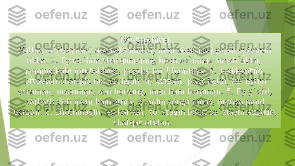 190-topshiriq 
Xullas, o`rtoq rais, aylangiz imdod, men sizga haq gapni aytaman 
tikka. 2. Ey ko`hna Sharqimizning hech so`nmas  mash`alasi,  
noming kabi mustahkam, poydor bo`l hamisha. 3. Toshkentim, 
oftobsan Sharqda nur sochgan. 4. Azizam, payt keldi, ko`nglim 
yoraman, insonman, sen horsang, men ham horaman. 5. Ey g`ofil, 
sarkash deb meni kamsitma, g`anim senga emas, menga pand 
bergan. 6. Shoshmagin, ey karvon, to`xtagin biroz so`zlayin ezgulik, 
shafqat otidan.                   