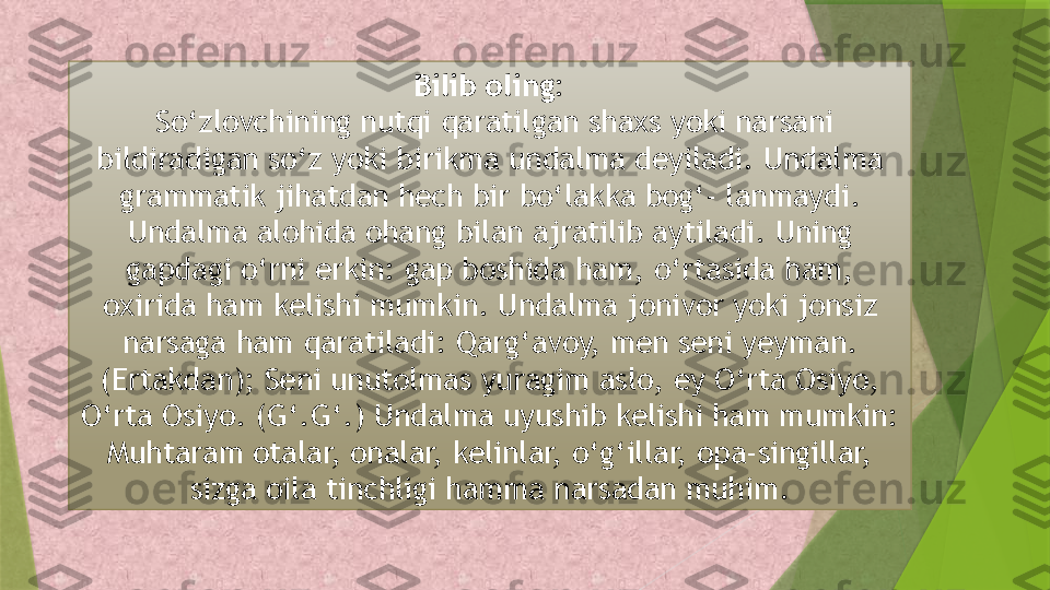 Bilib oling:
  So‘zlovchining nutqi qaratilgan shaxs yoki narsani 
bildiradigan so‘z yoki birikma undalma deyiladi. Undalma 
grammatik jihatdan hech bir bo‘lakka bog‘- lanmaydi. 
Undalma alohida ohang bilan ajratilib aytiladi. Uning 
gapdagi o‘rni erkin: gap boshida ham, o‘rtasida ham, 
oxirida ham kelishi mumkin. Undalma jonivor yoki jonsiz 
narsaga ham qaratiladi: Qarg‘avoy, men seni yeyman. 
(Ertakdan); Seni unutolmas yuragim aslo, ey O‘rta Osiyo, 
O‘rta Osiyo. (G‘.G‘.) Undalma uyushib kelishi ham mumkin: 
Muhtaram otalar, onalar, kelinlar, o‘g‘illar, opa-singillar, 
sizga oila tinchligi hamma narsadan muhim.                 