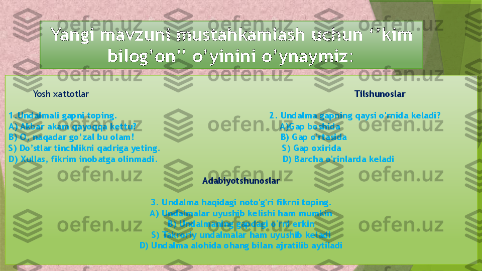 Yangi mavzuni mustahkamlash uchun ‘’kim 
bilog’on’’ o’yinini o’ynaymiz:
          Yosh xattotlar                                                                                                   Tilshunoslar
1.Undalmali gapni toping.                                                        2. Undalma gapning qaysi o'rnida keladi?
A) Akbar akam qayoqqa kettu?                                                     A)Gap boshida
B) O, naqadar go’zal bu olam!                                                      B) Gap o'rtasida
S) Do’stlar tinchlikni qadriga yeting.                                             S) Gap oxirida
D) Xullas, fikrim inobatga olinmadi.                                              D) Barcha o'rinlarda keladi
Adabiyotshunoslar
3. Undalma haqidagi noto'g'ri fikrni toping.
A) Undalmalar uyushib kelishi ham mumkin
B) Undalmaning gapdagi o'rni erkin
S) Takroriy undalmalar ham uyushib keladi
D) Undalma alohida ohang bilan ajratilib aytiladi                 