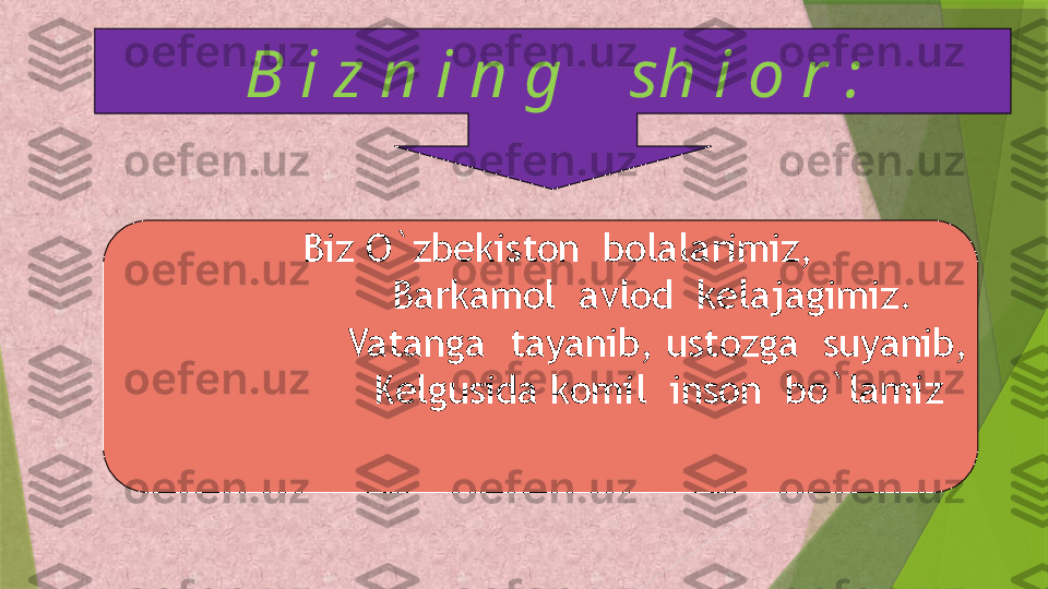 B i z n i n g    sh i o r :
    Biz O`zbekiston  bolalarimiz,
                    Barkamol  avlod  kelajagimiz. 
                    Vatanga  tayanib, ustozga  suyanib,
                    Kelgusida komil  inson  bo`lamiz                 