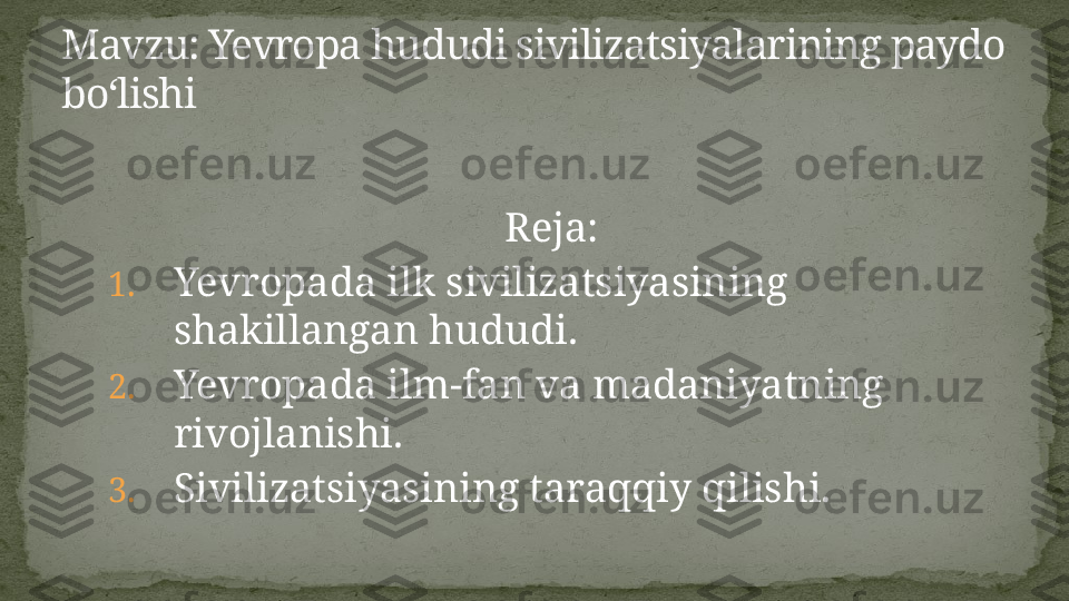                                                       Reja:
1. Yevropada ilk sivilizatsiyasining 
shakillangan hududi.
2. Yevropada ilm-fan va madaniyatning 
rivojlanishi.
3. Sivilizatsiyasining taraqqiy qilishi.Mavzu: Yevropa hududi sivilizatsiyalarining paydo 
bo‘lishi 