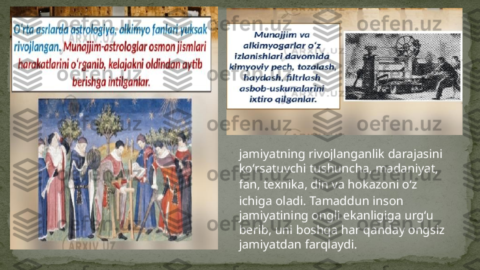 jamiyatning rivojlanganlik darajasini 
koʻrsatuvchi tushuncha,  madaniyat , 
fan ,  texnika ,  din  va hokazoni oʻz 
ichiga oladi. Tamaddun inson 
jamiyatining ongli ekanligiga urgʻu 
berib, uni boshqa har qanday ongsiz 
jamiyatdan farqlaydi. 