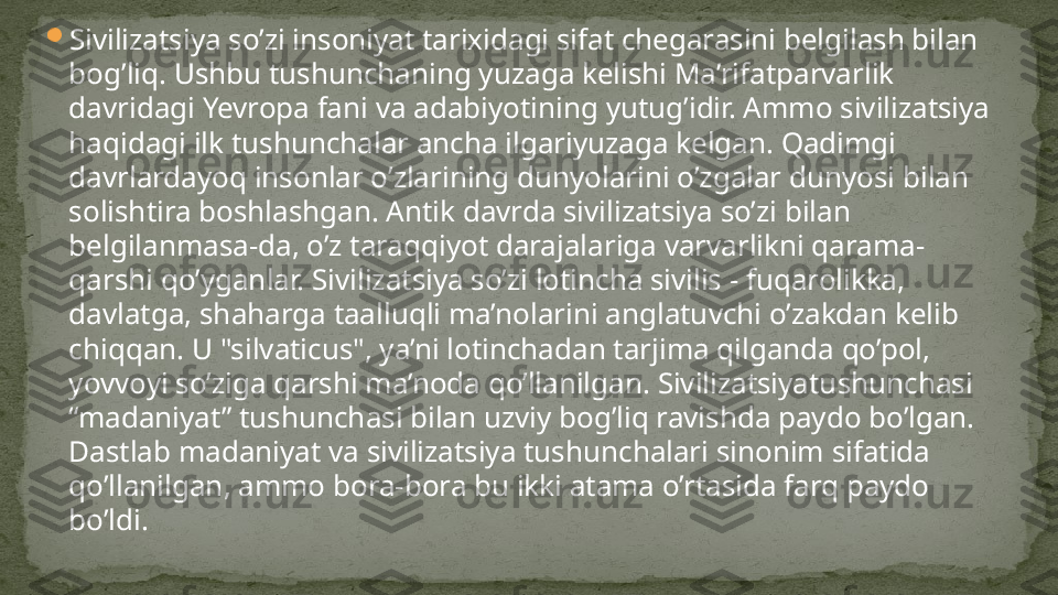 
Sivilizatsiya so’zi insoniyat tarixidagi sifat chegarasini belgilash bilan 
bog’liq. Ushbu tushunchaning yuzaga kelishi Ma’rifatparvarlik 
davridagi Yevropa fani va adabiyotining yutug’idir. Ammo sivilizatsiya 
haqidagi ilk tushunchalar ancha ilgariyuzaga kelgan. Qadimgi 
davrlardayoq insonlar o’zlarining dunyolarini o’zgalar dunyosi bilan 
solishtira boshlashgan. Antik davrda sivilizatsiya so’zi bilan 
belgilanmasa-da, o’z taraqqiyot darajalariga varvarlikni qarama-
qarshi qo’yganlar. Sivilizatsiya so’zi lotincha sivilis - fuqarolikka, 
davlatga, shaharga taalluqli ma’nolarini anglatuvchi o’zakdan kelib 
chiqqan. U "silvaticus", ya’ni lotinchadan tarjima qilganda qo’pol, 
yovvoyi so’ziga qarshi ma’noda qo’llanilgan. Sivilizatsiyatushunchasi 
“madaniyat” tushunchasi bilan uzviy bog’liq ravishda paydo bo’lgan. 
Dastlab madaniyat va sivilizatsiya tushunchalari sinonim sifatida 
qo’llanilgan, ammo bora-bora bu ikki atama o’rtasida farq paydo 
bo’ldi. 