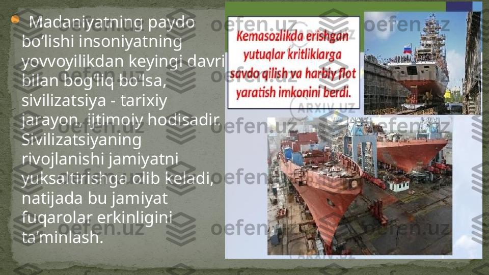 
  Madaniyatning paydo 
bo’lishi insoniyatning 
yovvoyilikdan keyingi davri 
bilan bog’liq bo’lsa, 
sivilizatsiya - tarixiy 
jarayon, ijtimoiy hodisadir. 
Sivilizatsiyaning 
rivojlanishi jamiyatni 
yuksaltirishga olib keladi, 
natijada bu jamiyat 
fuqarolar erkinligini 
ta’minlash. 