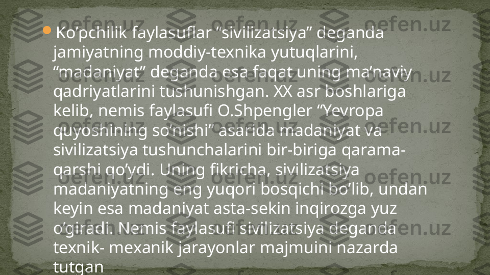 
Ko’pchilik faylasuflar “sivilizatsiya” deganda 
jamiyatning moddiy-texnika yutuqlarini, 
“madaniyat” deganda esa faqat uning ma’naviy 
qadriyatlarini tushunishgan. XX asr boshlariga 
kelib, nemis faylasufi O.Shpengler “Yevropa 
quyoshining so’nishi” asarida madaniyat va 
sivilizatsiya tushunchalarini bir-biriga qarama-
qarshi qo’ydi. Uning fikricha, sivilizatsiya 
madaniyatning eng yuqori bosqichi bo’lib, undan 
keyin esa madaniyat asta-sekin inqirozga yuz 
o’giradi. Nemis faylasufi sivilizatsiya deganda 
texnik- mexanik jarayonlar majmuini nazarda 
tutgan 