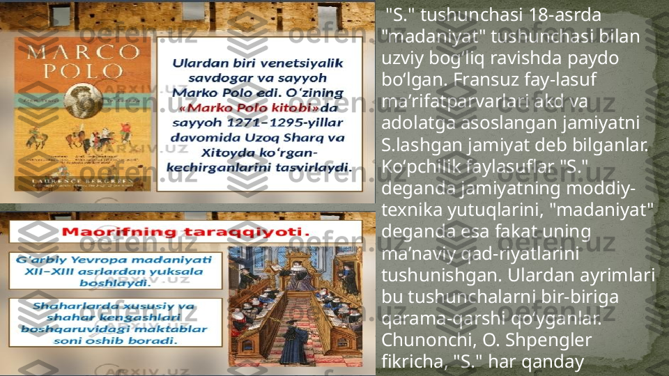   "S." tushunchasi 18-asrda 
"madaniyat" tushunchasi bilan 
uzviy bogʻliq ravishda paydo 
boʻlgan. Fransuz fay-lasuf 
maʼrifatparvarlari akd va 
adolatga asoslangan jamiyatni 
S.lashgan jamiyat deb bilganlar. 
Koʻpchilik faylasuflar "S." 
deganda jamiyatning moddiy-
texnika yutuqlarini, "madaniyat" 
deganda esa fakat uning 
maʼnaviy qad-riyatlarini 
tushunishgan. Ulardan ayrimlari 
bu tushunchalarni bir-biriga 
qarama-qarshi qoʻyganlar. 
Chunonchi, O. Shpengler 
fikricha, "S." har qanday 
madaniyat taraqqiyotining 
muayyan tugal boskichini 
bildiradi.  