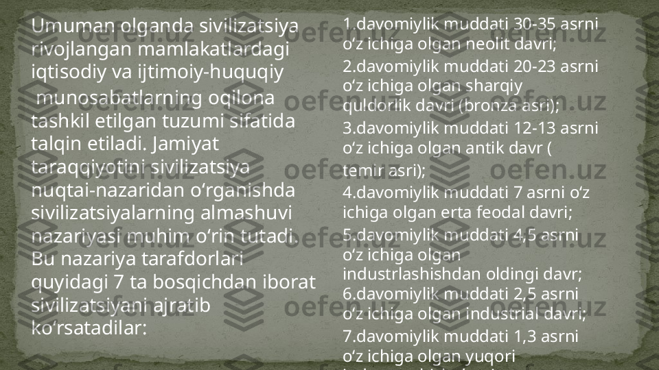 Umuman olganda sivilizatsiya 
rivojlangan mamlakatlardagi 
iqtisodiy  va  ijtimoiy - huquqiy
 munosabatlarning oqilona 
tashkil etilgan tuzumi sifatida 
talqin etiladi. Jamiyat 
taraqqiyotini sivilizatsiya 
nuqtai-nazaridan oʻrganishda 
sivilizatsiyalarning almashuvi 
nazariyasi muhim oʻrin tutadi. 
Bu nazariya tarafdorlari 
quyidagi 7 ta bosqichdan iborat 
sivilizatsiyani ajratib 
koʻrsatadilar: 1. davomiylik muddati 30-35 asrni 
oʻz ichiga olgan  neolit davri ;
2. davomiylik muddati 20-23 asrni 
oʻz ichiga olgan sharqiy 
quldorlik davri  ( bronza asri );
3. davomiylik muddati 12-13 asrni 
oʻz ichiga olgan  antik davr  (
temir asri );
4. davomiylik muddati 7 asrni oʻz 
ichiga olgan erta  feodal davri ;
5. davomiylik muddati 4,5 asrni 
oʻz ichiga olgan 
industrlashishdan oldingi davr;
6. davomiylik muddati 2,5 asrni 
oʻz ichiga olgan  industrial  davri ;
7. davomiylik muddati 1,3 asrni 
oʻz ichiga olgan yuqori 
industrlashish davri . 