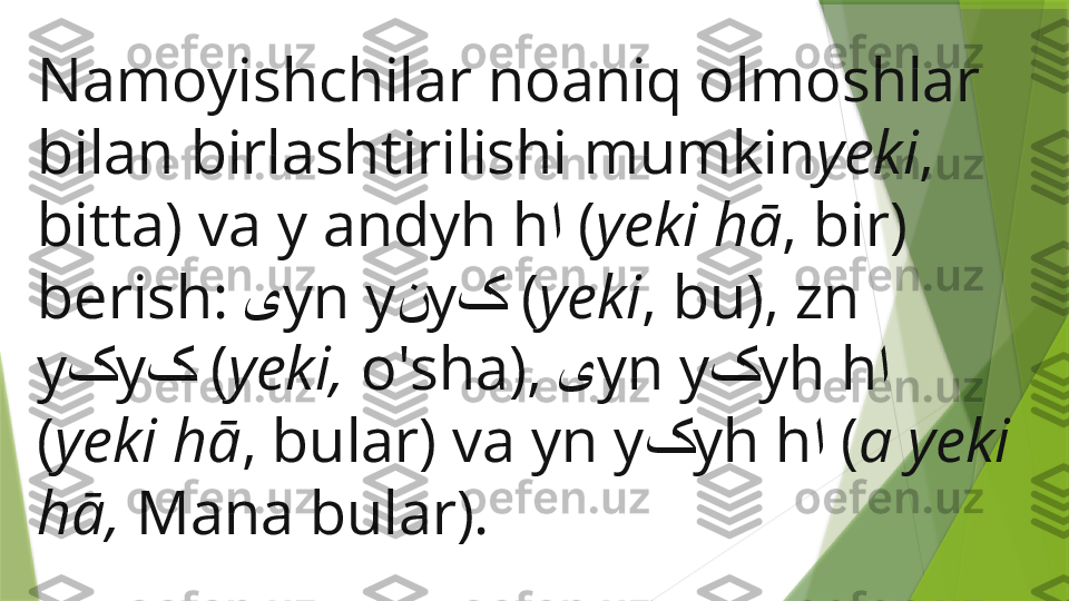 Namoyishchilar noaniq olmoshlar 
bilan birlashtirilishi mumkin yeki , 
bitta) va y andyh h ا   ( yeki hā , bir) 
berish:  ی yn y ن y ک   ( yeki , bu), zn 
y ک y ک   ( yeki,  o'sha),  ی yn y ک yh h ا  
( yeki hā , bular) va yn y ک yh h ا   ( a yeki 
hā,  Mana bular).                 